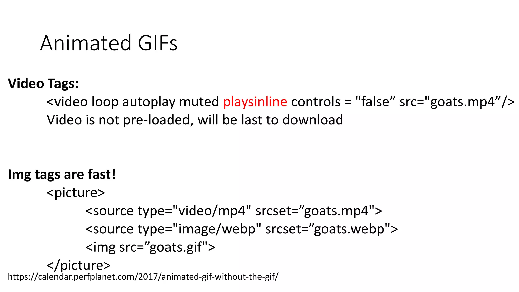 Animated GIFs
Video Tags:
<video loop autoplay muted playsinline controls = "false” src="goats.mp4”/>
Video is not pre-loaded, will be last to download
Img tags are fast!
<picture>
<source type="video/mp4" srcset=”goats.mp4">
<source type="image/webp" srcset=”goats.webp">
<img src=”goats.gif">
</picture>
https://calendar.perfplanet.com/2017/animated-gif-without-the-gif/
 
