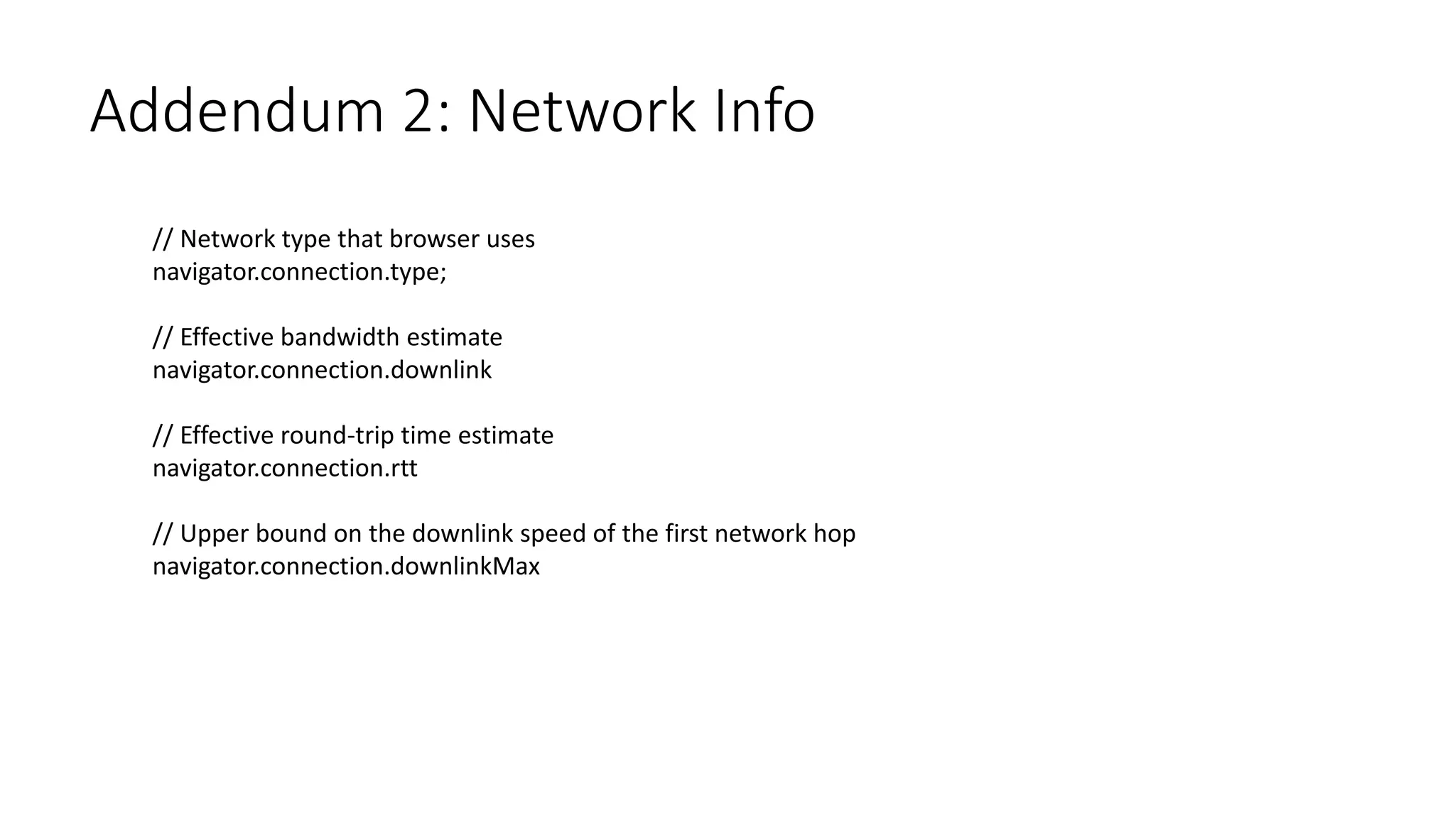 Addendum 2: Network Info
// Network type that browser uses
navigator.connection.type;
// Effective bandwidth estimate
navigator.connection.downlink
// Effective round-trip time estimate
navigator.connection.rtt
// Upper bound on the downlink speed of the first network hop
navigator.connection.downlinkMax
 