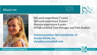 Тема доклада
Тема доклада
Тема доклада
WITH PASSION TO QUALITY
About me
QA CONFERENCE #1 IN UKRAINE KYIV 2019
QA work experience 7 years
QA Lead experience 3 years
Remote experience 4 years
ISTQB certified Test Manager and Test Analyst
Current position: QA Coordinator at
Access Softek, Inc.
ylysa@accesssoftek.com
 