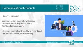 Тема доклада
Тема доклада
Тема доклада
WITH PASSION TO QUALITY
Communicational channels
QA CONFERENCE #1 IN UKRAINE KYIV 2019
History is valuable!
Communication channels, which save
conversation history: email, Slack,
Jira/Confluence, skype*.
Meetings channels with ability to record and
share screen: Zoom, GoToMeeting.
 