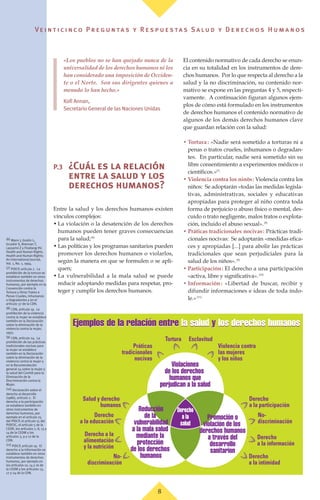 Ve i n t i c i n c o P r e g u n ta s y R e s p u e s ta s S a lu d y D e r e c h o s H u m a n o s
«Los pueblos no se han quejado nunca de la
universalidad de los derechos humanos ni los
han considerado una imposición de Occiden-
te o el Norte. Son sus dirigentes quienes a
menudo lo han hecho.»
Kofi Annan,
Secretario General de las Naciones Unidas
P.3 ¿Cuál es la relación
entre la salud y los
derechos humanos?
Entre la salud y los derechos humanos existen
vínculos complejos:
• La violación o la desatención de los derechos
humanos pueden tener graves consecuencias
para la salud;(6)
• Las políticas y los programas sanitarios pueden
promover los derechos humanos o violarlos,
según la manera en que se formulen o se apli-
quen;
• La vulnerabilidad a la mala salud se puede
reducir adoptando medidas para respetar, pro-
teger y cumplir los derechos humanos.
El contenido normativo de cada derecho se enun-
cia en su totalidad en los instrumentos de dere-
chos humanos. Por lo que respecta al derecho a la
salud y la no discriminación, su contenido nor-
mativo se expone en las preguntas 4 y 5, respecti-
vamente. A continuación figuran algunos ejem-
plos de cómo está formulado en los instrumentos
de derechos humanos el contenido normativo de
algunos de los demás derechos humanos clave
que guardan relación con la salud:
• Tortura: «Nadie será sometido a torturas ni a
penas o tratos crueles, inhumanos o degradan-
tes. En particular, nadie será sometido sin su
libre consentimiento a experimentos médicos o
científicos.»(7)
• Violencia contra los ninõs: Violencia contra los
niños: Se adoptarán «todas las medidas legisla-
tivas, administrativas, sociales y educativas
apropiadas para proteger al niño contra toda
forma de perjuicio o abuso físico o mental, des-
cuido o trato negligente, malos tratos o explota-
ción, incluido el abuso sexual».(8)
• Práticas tradicionales nocivas: Prácticas tradi-
cionales nocivas: Se adoptarán «medidas efica-
ces y apropiadas [...] para abolir las prácticas
tradicionales que sean perjudiciales para la
salud de los niños».(9)
• Participación: El derecho a una participación
«activa, libre y significativa».(10)
• Información: «Libertad de buscar, recibir y
difundir informaciones e ideas de toda índo-
le.»(11)
Derecho
a la
salud
Tortura Esclavitud
Práticas
tradicionales
nocivas
Violencia contra
las mujeres
y los niños
Violaciones
de los derechos
humanos que
perjudican a la salud
Promoción o
violación de los
derechos humanos
a través del
desarrollo
sanitarion
Reducción
de la
vulnerabilidad
a la mala salud
mediante la
protección
de los derechos
humanos
Derecho
a la participación
No-
discriminación
Derecho
a la educación
Derecho
a la información
Derecho a la
alimentación
y la nutrición
No-
discriminación
Derecho
a la intimidad
Salud y derecho
humanos
8
(6) Mann J, Gostin L,
Gruskin S, Brennan T,
Lazzarini Z y Fineberg HV.
Health and Human Rights.
Health and Human Rights:
An International Journal,
Vol. 1, No. 1, 1994.
(7) PIDCP, artículo 7. La
prohibición de la tortura se
establece también en otros
instrumentos de derechos
humanos, por ejemplo en la
Convención contra la
Tortura y Otros Tratos o
Penas Crueles, Inhumanos
o Degradantes y en el
artículo 37 de la CDN.
(8) CDN, artículo 19. La
prohibición de la violencia
contra la mujer se establece
también en la Declaración
sobre la eliminación de la
violencia contra la mujer,
1993.
(9) CDN, artículo 24. La
prohibición de las prácticas
tradicionales nocivas para
la mujer se establece
también en la Declaración
sobre la eliminación de la
violencia contra la mujer y
en la Recomendación
general 24 sobre la mujer y
la salud del Comité para la
Eliminación de la
Discriminación contra la
Mujer.
(10) Declaración sobre el
derecho al desarrollo
(1986), artículo 2. El
derecho a la participación
se establece también en
otros instrumentos de
derechos humanos, por
ejemplo en el artículo 25
del PIDCP, el artículo 15 del
PIDESC, el artículo 5 de la
CEDR, los artículos 7, 8, 13 y
14 de la CEDM y los
artículos 3, 9 y 12 de la
CDN.
(11) PIDCP, artículo 19. El
derecho a la información se
establece también en otros
instrumentos de derechos
humanos, por ejemplo en
los artículos 10, 14 y 16 de
la CEDM y los artículos 13,
17 y 24 de la CDN.
Ejemplos de la relación entre la salud y los derechos humanosEjemplos de la relación entre la salud y los derechos humanos
 