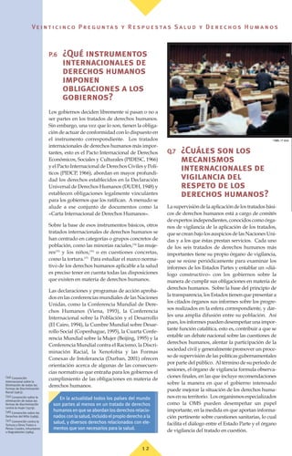 ©
OMS / P. Virot
Ve i n t i c i n c o P r e g u n ta s y R e s p u e s ta s S a lu d y D e r e c h o s H u m a n o s
P.6 ¿Qué instrumentos
internacionales de
derechos humanos
imponen
obligaciones a los
gobiernos?
Los gobiernos deciden libremente si pasan o no a
ser partes en los tratados de derechos humanos.
Sin embargo, una vez que lo son, tienen la obliga-
ción de actuar de conformidad con lo dispuesto en
el instrumento correspondiente. Los tratados
internacionales de derechos humanos más impor-
tantes, esto es el Pacto Internacional de Derechos
Económicos, Sociales y Culturales (PIDESC, 1966)
y el Pacto Internacional de Derechos Civiles y Polí-
ticos (PIDCP, 1966), abordan en mayor profundi-
dad los derechos establecidos en la Declaración
Universal de Derechos Humanos (DUDH, 1948) y
establecen obligaciones legalmente vinculantes
para los gobiernos que los ratifican. A menudo se
alude a ese conjunto de documentos como la
«Carta Internacional de Derechos Humanos».
Sobre la base de esos instrumentos básicos, otros
tratados internacionales de derechos humanos se
han centrado en categorías o grupos concretos de
población, como las minorías raciales,(34)
las muje-
res(35)
y los niños,(36)
o en cuestiones concretas,
como la tortura.(37)
Para estudiar el marco norma-
tivo de los derechos humanos aplicable a la salud
es preciso tener en cuenta todas las disposiciones
que existen en materia de derechos humanos.
Las declaraciones y programas de acción aproba-
dos en las conferencias mundiales de las Naciones
Unidas, como la Conferencia Mundial de Dere-
chos Humanos (Viena, 1993), la Conferencia
Internacional sobre la Población y el Desarrollo
(El Cairo, 1994), la Cumbre Mundial sobre Desar-
rollo Social (Copenhague, 1995), la Cuarta Confe-
rencia Mundial sobre la Mujer (Beijing, 1995) y la
Conferencia Mundial contra el Racismo, la Discri-
minación Racial, la Xenofobia y las Formas
Conexas de Intolerancia (Durban, 2001) ofrecen
orientación acerca de algunas de las consecuen-
cias normativas que entraña para los gobiernos el
cumplimiento de las obligaciones en materia de
derechos humanos.
Q.7 ¿Cuáles son los
mecanismos
internacionales de
vigilancia del
respeto de los
derechos humanos?
Lasupervisióndelaaplicacióndelostratadosbási-
cos de derechos humanos está a cargo de comités
de expertos independientes, conocidos como órga-
nos de vigilancia de la aplicación de los tratados,
quesecreanbajolosauspiciosdelasNacionesUni-
das y a los que éstas prestan servicios. Cada uno
de los seis tratados de derechos humanos más
importantes tiene su propio órgano de vigilancia,
que se reúne periódicamente para examinar los
informes de los Estados Partes y entablar un «diá-
logo constructivo» con los gobiernos sobre la
manera de cumplir sus obligaciones en materia de
derechos humanos. Sobre la base del principio de
la transparencia, los Estados tienen que presentar a
los citados órganos sus informes sobre los progre-
sos realizados en la esfera correspondiente, y dar-
les una amplia difusión entre su población. Así
pues,losinformespuedendesempeñarunaimpor-
tante función catalítica, esto es, contribuir a que se
entable un debate nacional sobre las cuestiones de
derechos humanos, alentar la participación de la
sociedad civil y generalmente promover un proce-
so de supervisión de las políticas gubernamentales
por parte del público. Al término de su periodo de
sesiones, el órgano de vigilancia formula observa-
ciones finales, en las que incluye recomendaciones
sobre la manera en que el gobierno interesado
puede mejorar la situación de los derechos huma-
nosensuterritorio. Losorganismosespecializados
como la OMS pueden desempeñar un papel
importante, en la medida en que aportan informa-
ción pertinente sobre cuestiones sanitarias, lo cual
facilita el diálogo entre el Estado Parte y el órgano
de vigilancia del tratado en cuestión.
1 2
(34) Convención
Internacional sobre la
Eliminación de todas las
Formas de Discriminación
Racial (1963).
(35) Convención sobre la
eliminación de todas las
formas de discriminación
contra la mujer (1979).
(36) Convención sobre los
Derechos del Niño (1989).
(37) Convención contra la
Tortura y Otros Tratos o
Penas Crueles, Inhumanos
o Degradantes (1984).
En la actualidad todos los países del mundo
son partes al menos en un tratado de derechos
humanos en que se abordan los derechos relacio-
nados con la salud, incluido el propio derecho a la
salud, y diversos derechos relacionados con ele-
mentos que son necesarios para la salud.
 