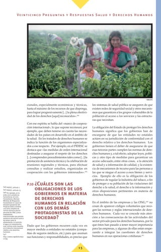 1 5
Ve i n t i c i n c o P r e g u n ta s y R e s p u e s ta s S a lu d y D e r e c h o s H u m a n o s
cionales, especialmente económicas y técnicas,
hasta el máximo de los recursos de que disponga,
para lograr progresivamente [...] la plena efectivi-
dad de los derechos [aquí] reconocidos».(44)
Con ese espíritu se habla del «marco de coopera-
ción internacional», lo que supone reconocer, por
ejemplo, que deben tenerse en cuenta las necesi-
dades de los países en desarrollo en el ámbito de
la salud. En los tratados de derechos humanos se
indica la función de los organismos especializa-
dos a ese respecto. Por ejemplo, en el PIDESC se
destaca que «las medidas de orden internacional
destinadas a asegurar el respeto de los derechos
[...] comprenden procedimientos tales como [...] la
prestación de asistencia técnica y la celebración de
reuniones regionales y técnicas, para efectuar
consultas y realizar estudios, organizadas en
cooperación con los gobiernos interesados».(45)
P.10 ¿Cuáles son las
obligaciones de los
gobiernos en materia
de derechos
humanos en relación
con los demás
protagonistas de la
sociedad?
Dado que los gobiernos recurren cada vez en
mayor medida a entidades no estatales (compa-
ñías de seguros médicos, etc.) para que asuman
sus funciones y responsabilidades, es preciso que
los sistemas de salud pública se aseguren de que
existen redes de seguridad social y otros mecanis-
mos que garanticen a los grupos vulnerables de la
población el acceso a los servicios y las estructu-
ras que necesitan.
La obligación del Estado de proteger los derechos
humanos significa que los gobiernos han de
encargarse de que las entidades no estatales
actúen en su jurisdicción de conformidad con el
derecho relativo a los derechos humanos. Los
gobiernos tienen el deber de asegurarse de que
esas terceras partes cumplen las normas de dere-
chos humanos y, a tal efecto, adoptar leyes, políti-
cas y otro tipo de medidas para garantizar un
acceso adecuado, entre otras cosas, a la atención
de salud y a información de calidad, y la existen-
cia de mecanismos de recurso para las personas a
las que se niegue el acceso a esos bienes y servi-
cios. Ejemplo de ello es la obligación de los
gobiernos de regular la industria del tabaco, a fin
de proteger a su población de las violaciones del
derecho a la salud, el derecho a la información y
otras disposiciones pertinentes en materia de
derechos humanos.
En el ámbito de las empresas y las ONG,(46)
no
cesan de aparecer códigos voluntarios que reco-
gen las normas y reglas internacionales de dere-
chos humanos. Cada vez se concede más aten-
ción a las consecuencias de las actividades del
sector privado para los derechos humanos, por lo
que éstos han pasado a tener mayor importancia
para las empresas, y algunas de ellas están empe-
zando a integrar las cuestiones de derechos
humanos en sus operaciones cotidianas.(47)
(44) PIDESC, artículo 2.
(45) PIDESC, artículo 23.
(46) Por ejemplo, en la
esfera de la asistencia
humanitaria, la Carta
Humanitaria y Normas
Mínimas de Respuesta
Humanitaria en Casos de
Desastre (proyecto) del
Proyecto Esfera contiene
una serie completa de
normas técnicas para el
personal de ONG y otros
trabajadores
internacionales que prestan
asistencia de socorro acerca
de temas como la
alimentación, la nutrición,
el agua y el saneamiento;
esas normas están basadas
en el derecho internacional
relativo a los derechos
humanos.
(47)
http://www.unglobalcompa
ct.org.
©
OMS/OPS
 