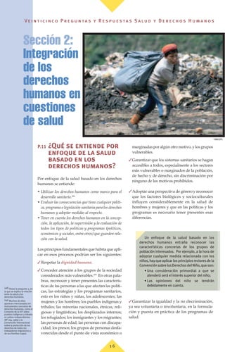 Ve i n t i c i n c o P r e g u n ta s y R e s p u e s ta s S a lu d y D e r e c h o s H u m a n o s
1 6
P.11 ¿Qué se entiende por
enfoque de la salud
basado en los
derechos humanos?
Por enfoque de la salud basado en los derechos
humanos se entiende:
• Utilizar los derechos humanos como marco para el
desarrollo sanitario.(48)
• Evaluar las consecuencias que tiene cualquier políti-
ca, programa o legislación sanitaria para los derechos
humanos y adoptar medidas al respecto.
• Tener en cuenta los derechos humanos en la concep-
ción, la aplicación, la supervisión y la evaluación de
todos los tipos de políticas y programas (políticos,
económicos y sociales, entre otros) que guarden rela-
ción con la salud.
Los principios fundamentales que habría que apli-
car en esos procesos podrían ser los siguientes:
✓Respetar la dignidad humana.
✓Conceder atención a los grupos de la sociedad
considerados más vulnerables.(49)
En otras pala-
bras, reconocer y tener presentes las caracterís-
ticas de las personas a las que afectan las políti-
cas, las estrategias y los programas sanitarios,
esto es los niños y niñas, los adolescentes, las
mujeres y los hombres; los pueblos indígenas y
tribales; las minorías nacionales, étnicas, reli-
giosas y lingüísticas; los desplazados internos;
los refugiados; los inmigrantes y los migrantes;
las personas de edad; las personas con discapa-
cidad; los presos; los grupos de personas desfa-
vorecidas desde el punto de vista económico o
marginadas por algún otro motivo, y los grupos
vulnerables.
✓Garantizar que los sistemas sanitarios se hagan
accesibles a todos, especialmente a los sectores
más vulnerables o marginados de la población,
de hecho y de derecho, sin discriminación por
ninguno de los motivos prohibidos.
✓Adoptar una perspectiva de género y reconocer
que los factores biológicos y socioculturales
influyen considerablemente en la salud de
hombres y mujeres y que en las políticas y los
programas es necesario tener presentes esas
diferencias.
✓Garantizar la igualdad y la no discriminación,
ya sea voluntaria o involuntaria, en la formula-
ción y puesta en práctica de los programas de
salud.
Sección 2:
Integración
de los
derechos
humanos en las
cuestiones
de salud
(48) Véase la pregunta 3, en
la que se explica la relación
entre la salud y los
derechos humanos.
(49) Muchos de ellos
aparecen mencionados en
instrumentos concretos de
derechos humanos, como el
Convenio de la OIT sobre
pueblos indígenas y tribales
en países independientes
(Nº 169, 1989) y la
Convención Internacional
sobre la protección de los
derechos de todos los
trabajadores migratorios y
de sus familias (1990).
©
OMS/OPS
Un enfoque de la salud basado en los
derechos humanos entraña reconocer las
características concretas de los grupos de
población interesados. Por ejemplo, a la hora de
adoptar cualquier medida relacionada con los
niños,hayqueaplicarlosprincipiosrectoresdela
ConvenciónsobrelosDerechosdelNiño,queson:
• Una consideración primordial a que se
atenderá será el interés superior del niño;
• Las opiniones del niño se tendrán
debidamente en cuenta.
 