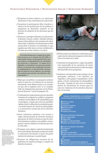 ✓Desglosar los datos relativos a la salud para
determinar si hay discriminación subyacente.
✓Garantizar la participación libre, fructífera y
efectiva de los beneficiarios de las políticas o
programas de desarrollo sanitario en los
procesos de adopción de las decisiones que los
afectan.
✓Promover y proteger el derecho a la educación y
el derecho a buscar, recibir y difundir informa-
ciones e ideas relativas a las cuestiones de salud.
Ahora bien, el derecho a la información no debe
menoscabar el derecho a la intimidad, lo que
significa que debe darse un trato confidencial a
los datos personales relativos a la salud.
✓Dejar que una política o un programa sanitario
limite el ejercicio o el disfrute de un derecho
únicamente como último recurso y no conside-
rar que ello es legítimo salvo si se cumplen
todas las disposiciones previstas en los Princi-
pios de Siracusa(51)
(véase la pregunta 13).
✓Confrontar las consecuencias para los derechos
humanos de cualquier ley, política o programa
sanitario con los objetivos de salud pública que
se persiguen, y lograr que exista un equilibrio
óptimo entre la obtención de resultados positi-
vos desde el punto de vista de la salud pública
y la promoción y protección de los derechos
humanos.
✓Hacer referencias explícitas a las normas y
reglas internacionales de derechos humanos
para poner de relieve la forma en que los dere-
chos humanos se aplican a una política, un pro-
grama o una ley sanitaria y la relación que exis-
te entre ellos.
✓Perseguir como objetivo explícito fundamental
de las actividades destinadas a mejorar la salud
la realización del derecho al goce del grado
máximo de salud que se pueda lograr.
✓Enunciar las obligaciones concretas de los
gobiernos de respetar, proteger y cumplir los
derechos humanos.
✓Definir puntos de referencia e indicadores para
supervisar la realización progresiva de los dere-
chos en la esfera de la salud.
✓Aumentar la transparencia y exigir una gestión
más responsable de las cuestiones de salud,
como principio fundamental en todas las etapas
del desarrollo de los programas.
✓Introducir salvaguardias para proteger de las
principales amenazas a las minorías, los
migrantes y otros grupos «impopulares» en los
países, a fin de contrarrestar los desequilibrios
de poder. Ejemplo de ello sería el estableci-
miento de mecanismos de recurso para los
casos de violaciones de los derechos relaciona-
dos con la salud.
(50) Mann J, Gruskin S,
Grodin M, Annas G, eds.
Health and Human Rights:
A Reader (Routledge, 1999),
Introducción, párr. 4.
(51) Principios de Siracusa
sobre las disposiciones de
limitación y derogación del
Pacto Internacional de
Derechos Civiles y Políticos,
documento de las Naciones
Unidas E/CN.4/1985/4,
anexo.
posibles «Ingredientes» de un enfoque de
la dalud basado en los derechos humanos:
Derecho a la salud
Información
Cuestiones de género
Dignidad humana
Transparencia
Principios de Siracusa
Puntos de referencia e indicadores
Gestión responsable
Salvaguardias
Igualdad y no discriminación
Desglose de los datos sobre la salud
Atención a los grupos vulnerables
Participación
Intimidad
Derecho a la educación
Equilibrio óptimo entre los objetivos de salud
pública y la protección de los derechos huma-
nos
Accesibilidad
Obligaciones concretas de los gobiernos
Vinculación expresa con los derechos humanos
Sehademostradoqueel«respetodelosdere-
chos humanos en el contexto del VIH/SIDA, la
enfermedad mental y la discapacidad física hace
que mejoren considerablemente las actividades
de prevención y tratamiento. El respeto de la
dignidad y la intimidad de las personas permite
ofrecer una atención más considerada y humana.
La estigmatización y la discriminación menosca-
ban los esfuerzos de los médicos y las autorida-
des sanitarias para atender a los enfermos o dis-
capacitados».(50)
©
OMS/OPS
1 7
Ve i n t i c i n c o P r e g u n ta s y R e s p u e s ta s S a lu d y D e r e c h o s H u m a n o s
 
