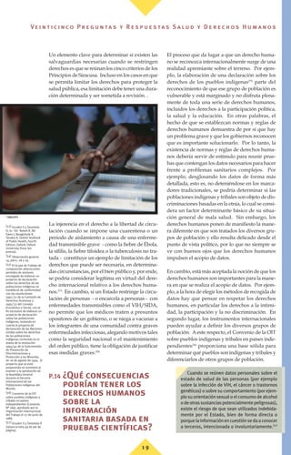 Un elemento clave para determinar si existen las
salvaguardias necesarias cuando se restringen
derechos es que se reúnan los cinco criterios de los
Principios de Siracusa. Incluso en los casos en que
se permita limitar los derechos para proteger la
salud pública, esa limitación debe tener una dura-
ción determinada y ser sometida a revisión. .
La injerencia en el derecho a la libertad de circu-
lación cuando se impone una cuarentena o un
periodo de aislamiento a causa de una enferme-
dad transmisible grave - como la fiebre de Ébola,
la sífilis, la fiebre tifoidea o la tuberculosis no tra-
tada - constituye un ejemplo de limitación de los
derechos que puede ser necesaria, en determina-
das circunstancias, por el bien público y, por ende,
se podría considerar legítima en virtud del dere-
cho internacional relativo a los derechos huma-
nos.(53)
En cambio, si un Estado restringe la circu-
lación de personas - o encarcela a personas - con
enfermedades transmisibles como el VIH/SIDA,
no permite que los médicos traten a presuntos
opositores de un gobierno, o se niega a vacunar a
los integrantes de una comunidad contra graves
enfermedades infecciosas, alegando motivos tales
como la seguridad nacional o el mantenimiento
del orden público, tiene la obligación de justificar
esas medidas graves.(54)
P.14 ¿Qué consecuencias
podrían tener los
derechos humanos
sobre la
información
sanitaria basada en
pruebas científicas?
El proceso que da lugar a que un derecho huma-
no se reconozca internacionalmente surge de una
realidad apremiante sobre el terreno. Por ejem-
plo, la elaboración de una declaración sobre los
derechos de los pueblos indígenas(55)
parte del
reconocimiento de que ese grupo de población es
vulnerable y está marginado y no disfruta plena-
mente de toda una serie de derechos humanos,
incluidos los derechos a la participación política,
la salud y la educación. En otras palabras, el
hecho de que se establezcan normas y reglas de
derechos humanos demuestra de por sí que hay
un problema grave y que los gobiernos reconocen
que es importante solucionarlo. Por lo tanto, la
existencia de normas y reglas de derechos huma-
nos debería servir de estímulo para reunir prue-
bas que contengan los datos necesarios para hacer
frente a problemas sanitarios complejos. Por
ejemplo, desglosando los datos de forma más
detallada, esto es, no deteniéndose en los marca-
dores tradicionales, se podría determinar si las
poblaciones indígenas y tribales son objeto de dis-
criminaciones basadas en la etnia, lo cual se consi-
dera un factor determinante básico de su situa-
ción general de mala salud. Sin embargo, los
derechos humanos ponen de manifiesto la mane-
ra diferente en que son tratados los diversos gru-
pos de población y ello resulta delicado desde el
punto de vista político, por lo que no siempre se
ve con buenos ojos que los derechos humanos
impulsen el acopio de datos.
En cambio, está más aceptada la noción de que los
derechos humanos son importantes para la mane-
ra en que se realiza el acopio de datos. Por ejem-
plo, a la hora de elegir los métodos de recogida de
datos hay que pensar en respetar los derechos
humanos, en particular los derechos a la intimi-
dad, la participación y la no discriminación. En
segundo lugar, los instrumentos internacionales
pueden ayudar a definir los diversos grupos de
población. A este respecto, el Convenio de la OIT
sobre pueblos indígenas y tribales en países inde-
pendientes(56)
proporciona una base sólida para
determinar qué pueblos son indígenas y tribales y
diferenciarlos de otros grupos de población.
(53) Gruskin S y Tarantola
D, in: Ed. Retels R, Mc
Ewen J, Beaglehole R,
Tanaka H, Oxford Textbook
of Public Health, Fourth
Edition, Oxford, Oxford
University Press (en
prensa).
(54) Observación general
14, párrs. 28 y 29.
(55) El Grupo de Trabajo de
composición abierta entre
periodos de sesiones
encargado de elaborar un
proyecto de declaración
sobre los derechos de las
poblaciones indígenas se
estableció de conformidad
con las resoluciones
1995/32 de la Comisión de
Derechos Humanos y
1995/32 del Consejo
Económico y Social, con el
fin exclusivo de elaborar un
proyecto de declaración
sobre las poblaciones
indígenas, teniendo en
cuenta el proyecto de
declaración de las Naciones
Unidas sobre los derechos
de las poblaciones
indígenas contenido en el
anexo de la resolución
1994/45 de la Subcomisión
de Prevención de
Discriminaciones y
Protección a las Minorías,
de 26 de agosto de 1994. El
proyecto que se está
preparando se someterá al
examen y la aprobación de
la Asamblea General
durante el Decenio
Internacional de las
Poblaciones Indígenas del
Mundo.
(56) Convenio de la OIT
sobre pueblos indígenas y
tribales en países
independientes (Convenio
Nº 169), aprobado por la
Organización Internacional
del Trabajo el 27 de junio de
1989.
(57) Gruskin S y Tarantola D
(véase la nota 49 de pie de
página).
Cuando se reúnen datos personales sobre el
estado de salud de las personas (por ejemplo
sobre la infección de VIH, el cáncer o trastornos
genéticos) o sobre su comportamiento (por ejem-
plo su orientación sexual o el consumo de alcohol
odeotrassustanciaspotencialmentepeligrosas),
existe el riesgo de que sean utilizados indebida-
mente por el Estado, bien de forma directa o
porquelainformaciónencuestiónsedaaconocer
a terceros, intencionada o involuntariamente.(57)
©
OMS/OPS
1 9
Ve i n t i c i n c o P r e g u n ta s y R e s p u e s ta s S a lu d y D e r e c h o s H u m a n o s
 