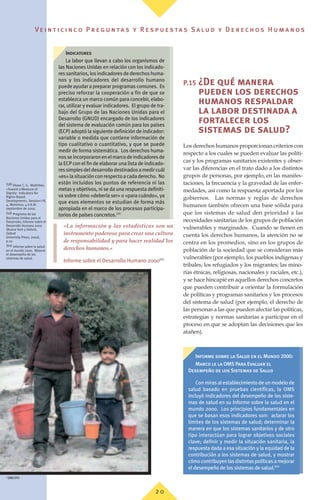 Ve i n t i c i n c o P r e g u n ta s y R e s p u e s ta s S a lu d y D e r e c h o s H u m a n o s
2 0
L’idée selon laquelle les droits humains détermi-
nent la façon de recueillir les données est plus
largement acceptée. Elle s’étend au choix des
méthodes de collecte des données, qui doit tenir
compte du respect des droits humains, et notam-
ment en ce qui concerne la vie privée, la partici-
pation et la non discrimination. En outre, les
instruments internationaux peuvent contribuer à
définir divers groupes de population. Par exem-
ple la Convention de l’OIT relative aux peuples
indigènes et tribaux(57)
offre une base solide per-
mettant d’identifier et de différencier les popula-
tions autochtones et tribales d’autres groupes de
population.
«La información y las estadísticas son un
instrumento poderoso para crear una cultura
de responsabilidad y para hacer realidad los
derechos humanos.»
Informe sobre el Desarrollo Humano 2000(59)
P.15 ¿De qué manera
pueden los derechos
humanos respaldar
la labor destinada a
fortalecer los
sistemas de salud?
Los derechos humanos proporcionan criterios con
respecto a los cuales se pueden evaluar las políti-
cas y los programas sanitarios existentes y obser-
var las diferencias en el trato dado a los distintos
grupos de personas, por ejemplo, en las manifes-
taciones, la frecuencia y la gravedad de las enfer-
medades, así como la respuesta aportada por los
gobiernos. Las normas y reglas de derechos
humanos también ofrecen una base sólida para
que los sistemas de salud den prioridad a las
necesidades sanitarias de los grupos de población
vulnerables y marginados. Cuando se tienen en
cuenta los derechos humanos, la atención no se
centra en los promedios, sino en los grupos de
población de la sociedad que se consideran más
vulnerables (por ejemplo, los pueblos indígenas y
tribales; los refugiados y los migrantes; las mino-
rías étnicas, religiosas, nacionales y raciales, etc.),
y se hace hincapié en aquellos derechos concretos
que pueden contribuir a orientar la formulación
de políticas y programas sanitarios y los procesos
del sistema de salud (por ejemplo, el derecho de
las personas a las que pueden afectar las políticas,
estrategias y normas sanitarias a participar en el
proceso en que se adoptan las decisiones que les
atañen).
(58) Véase C. G. Mokhiber,
«Toward a Measure of
Dignity: Indicators for
Rights-Based
Development», Session I-PL
4, Montreux, 4 a 8 de
septiembre de 2000.
(59) Programa de las
Naciones Unidas para el
Desarrollo, Informe sobre el
Desarrollo Humano 2000
(Nueva York y Oxford,
Oxford
University Press, 2000),
p.10.
(60) Informe sobre la salud
en el mundo 2000. Mejorar
el desempeño de los
sistemas de salud.
Informe sobre la Salud en el Mundo 2000:
Marco le la OMS Para Evaluar el
Desempeño de los Sistemas de Salud
Con miras al establecimiento de un modelo de
salud basado en pruebas científicas, la OMS
incluyó indicadores del desempeño de los siste-
mas de salud en su Informe sobre la salud en el
mundo 2000. Los principios fundamentales en
que se basan esos indicadores son: aclarar los
límites de los sistemas de salud; determinar la
manera en que los sistemas sanitarios y de otro
tipo interactúan para lograr objetivos sociales
clave; definir y medir la situación sanitaria, la
respuesta dada a esa situación y la equidad de la
contribución a los sistemas de salud, y mostrar
cómocontribuyenlasdistintaspolíticasamejorar
el desempeño de los sistemas de salud.(60)
Indicatores
La labor que llevan a cabo los organismos de
las Naciones Unidas en relación con los indicado-
res sanitarios, los indicadores de derechos huma-
nos y los indicadores del desarrollo humano
puede ayudar a preparar programas comunes. Es
preciso reforzar la cooperación a fin de que se
establezca un marco común para concebir, elabo-
rar, utilizar y evaluar indicadores. El grupo de tra-
bajo del Grupo de las Naciones Unidas para el
Desarrollo (GNUD) encargado de los indicadores
del sistema de evaluación común para los países
(ECP) adoptó la siguiente definición de indicador:
variable o medida que contiene información de
tipo cualitativo o cuantitativo, y que se puede
medir de forma sistemática. Los derechos huma-
nosseincorporaronenelmarcodeindicadoresde
la ECPcon el fin de elaborar una lista de indicado-
ressimplesdeldesarrollodestinadosamedircuál
«es»lasituaciónconrespectoacadaderecho. No
están incluidos los puntos de referencia ni las
metas y objetivos, ni se da una respuesta definiti-
va sobre cómo «debería ser» o «para cuándo», ya
que esos elementos se estudian de forma más
apropiada en el marco de los procesos participa-
torios de países concretos.(58)
©
OMS/OPS
 