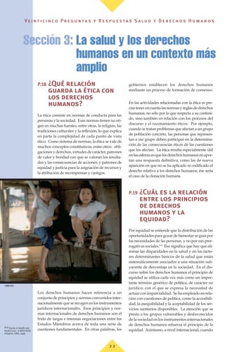 Ve i n t i c i n c o P r e g u n ta s y R e s p u e s ta s S a lu d y D e r e c h o s H u m a n o s
2 2
P.18 ¿Qué relación
guarda la ética con
los derechos
humanos?
La ética consiste en normas de conducta para las
personas y la sociedad. Esas normas tienen su ori-
gen en muchas fuentes, entre otras, la religión, las
tradiciones culturales y la reflexión, lo que explica
en parte la complejidad de cada punto de vista
ético. Como sistema de normas, la ética se vale de
muchos conceptos constitutivos, entre otros: obli-
gaciones y derechos, virtudes de carácter, patrones
de valor y bondad con que se valoran los resulta-
dos y las consecuencias de acciones, y patrones de
equidad y justicia para la asignación de recursos y
la atribución de recompensas y castigos.
Los derechos humanos hacen referencia a un
conjunto de principios y normas convenidos inter-
nacionalmente que se recogen en los instrumentos
jurídicos internacionales. Esos principios y nor-
mas internacionales de derechos humanos son el
fruto de largas e intensas negociaciones entre los
Estados Miembros acerca de toda una serie de
cuestiones fundamentales. En otras palabras, los
gobiernos establecen los derechos humanos
mediante un proceso de formación de consenso.
En las actividades relacionadas con la ética es pre-
cisotenerencuentalasnormasyreglasdederechos
humanos, no sólo por lo que respecta a su conteni-
do, sino también en relación con los procesos del
discurso y el razonamiento éticos. Por ejemplo,
cuando se tratan problemas que afectan a un grupo
de población concreto, las personas que represen-
tan a ese grupo deben participar en la determina-
ción de las consecuencias éticas de las cuestiones
que los afectan. La ética resulta especialmente útil
enlasesferasenquelosderechoshumanosnoapor-
tan una respuesta definitiva, como las de nueva
aparición en que no se ha aplicado ni codificado el
derecho relativo a los derechos humanos; ése sería
el caso de la clonación humana.
P.19 ¿Cuál es la relación
entre los principios
de derechos
humanos y la
equidad?
Por equidad se entiende que la distribución de las
oportunidades para gozar de bienestar se guía por
las necesidades de las personas, y no por sus prer-
rogativas sociales.(63)
Eso significa que hay que eli-
minar las disparidades en la salud y en los facto-
res determinantes básicos de la salud que están
sistemáticamente asociados a una situación sub-
yacente de desventaja en la sociedad. En el dis-
curso sobre los derechos humanos el principio de
equidad se utiliza cada vez más como un impor-
tante término genérico de política, de carácter no
jurídico, con el que se expresa la necesidad de
actuar con imparcialidad. Se ha empleado en rela-
ción con cuestiones de política, como la accesibili-
dad, la asequibilidad y la aceptabilidad de los ser-
vicios sanitarios disponibles. La atención que se
presta a los grupos vulnerables y desfavorecidos
de la sociedad en los instrumentos internacionales
de derechos humanos refuerza el principio de la
equidad. Asimismo, a nivel internacional, cuando
Sección 3: La salud y los derechos
humanos en un contexto más
amplio
(63) Equity in Health and
Health Care: A WHO/AIDS
Initiative, OMS, 1996.
©
OMS/OPS
 