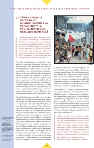 Ve i n t i c i n c o P r e g u n ta s y R e s p u e s ta s S a lu d y D e r e c h o s H u m a n o s
2 4
Q.21 ¿Cómo afecta el
proceso de
mundialización a la
promoción y la
protección de los
derechos humanos?
El Secretario General de las Naciones Unidas,
KofiAnnan,hadestacadoque «los imperativos
de derechos humanos son más importantes
que la consecución del desarrollo, el compro-
miso con la mundialización y la gestión del
cambio. El respeto de los derechos humanos,
proclamado en los instrumentos internacio-
nales, ocupa un lugar central en nuestro man-
dato y si perdemos de vista esta verdad fun-
damental todo lo demás será en vano».(70)
El término mundialización se utiliza para hacer
referencia a muchos fenómenos diferentes, la
mayoría de los cuales guarda relación con la cre-
ciente circulación de dinero, bienes, servicios, per-
sonas e ideas a través de las fronteras nacionales.
Ese proceso ha reportado beneficios a numerosos
pueblos y países, ha sacado de la pobreza a
muchas personas y ha hecho que la gente cobre
mayor conciencia de su derecho a disfrutar de los
derechos humanos fundamentales. Sin embargo,
a menudo el proceso de mundialización ha con-
tribuido a marginar aún más a las personas y los
países a los que se ha negado el acceso a los mer-
cados, la información y bienes básicos, como
medicamentos nuevos que permiten salvar vidas.
Algunas tendencias relacionadas con la mundia-
lización han suscitado inquietud entre las entida-
des encargadas de los derechos humanos, debido
a su repercusión sobre la capacidad de los Estados
para garantizar la protección de esos derechos,
especialmente los de los miembros más vulnera-
bles de la sociedad. Las citadas tendencias, que se
observan principalmente en el ámbito económico
y político, consisten, entre otras, en: la creciente
dependencia de los mercados libres; el importan-
te crecimiento de la influencia de las instituciones
y los mercados financieros internacionales en la
determinación de las políticas nacionales; los
recortes del gasto público; la privatización de fun-
ciones anteriormente consideradas de incumben-
cia exclusiva del Estado, y la desregulación de
toda una serie de actividades con miras a promo-
ver las inversiones y recompensar la iniciativa
empresarial.(71)
Todas ellas hacen que disminuya
la función del Estado en los asuntos económicos
y, al mismo tiempo, que aumenten el papel y las
responsabilidades de las entidades privadas (no
estatales), especialmente del mundo empresarial,
pero también de la sociedad civil. A los analistas
de las cuestiones de derechos humanos les preo-
cupa que esas tendencias limiten la capacidad del
Estado para proteger a las personas vulnerables
de los efectos negativos de la mundialización y
para hacer respetar los derechos humanos.
En ese sentido, el Comité de Derechos Económi-
cos, Sociales y Culturales ha subrayado la respon-
sabilidad grande y constante de las organizacio-
nes internacionales, así como de los gobiernos que
las han creado y las gestionan, en lo que se refiere
a tomar todas las medidas a su alcance, respecto
de la mundialización, para ayudar a los gobiernos
a que actúen de manera compatible con sus obli-
gaciones en materia de derechos humanos y a que
elaboren políticas y programas que fomenten el
respeto de esos derechos.(72)
«Aunque al referirnos a nuestro mundo
hablamos de aldea mundial, éste es un mundo
en el que lamentablemente no existe la rela-
ción íntima con los vecinos y entre las comu-
nidades que entraña la palabra aldea. Todas
las regiones y todos los países tienen proble-
mas cuyo origen es la falta de respeto o la
falta de aceptación de la dignidad y la igual-
dad inherentes a todos los seres humanos.»
Mary Robinson, Alta Comisionada de las
Naciones Unidas para los Derechos Humanos
(70) Memoria del Secretario
General sobre la labor de la
Organización, 1999.
Documentos Oficiales de la
Asamblea General,
quincuagésimo cuarto
periodo de sesiones,
Suplemento Nº 1 (A/54/1).
(71) Declaración del Comité
de Derechos Económicos,
Sociales y Culturales en la
Tercera Conferencia
Ministerial de la
Organización Mundial del
Comercio, 1999.
(72) Declaración del Comité
de Derechos Económicos,
Sociales y Culturales, mayo
de 1998 (E/C.12/1998/26,
párr. 515, subpárr 5).
©
WHO/PAHO
 