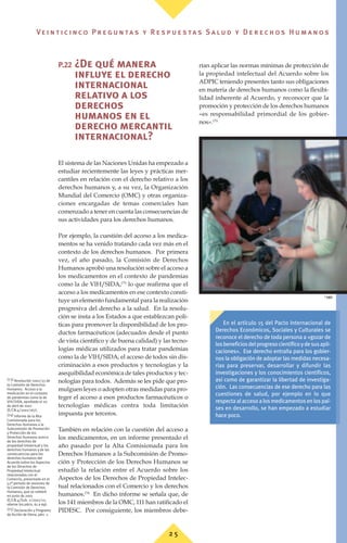 P.22 ¿De qué manera
influye el derecho
internacional
relativo a los
derechos
humanos en el
derecho mercantil
internacional?
El sistema de las Naciones Unidas ha empezado a
estudiar recientemente las leyes y prácticas mer-
cantiles en relación con el derecho relativo a los
derechos humanos y, a su vez, la Organización
Mundial del Comercio (OMC) y otras organiza-
ciones encargadas de temas comerciales han
comenzado a tener en cuenta las consecuencias de
sus actividades para los derechos humanos.
Por ejemplo, la cuestión del acceso a los medica-
mentos se ha venido tratando cada vez más en el
contexto de los derechos humanos. Por primera
vez, el año pasado, la Comisión de Derechos
Humanos aprobó una resolución sobre el acceso a
los medicamentos en el contexto de pandemias
como la de VIH/SIDA,(73)
lo que reafirma que el
acceso a los medicamentos en ese contexto consti-
tuye un elemento fundamental para la realización
progresiva del derecho a la salud. En la resolu-
ción se insta a los Estados a que establezcan polí-
ticas para promover la disponibilidad de los pro-
ductos farmacéuticos (adecuados desde el punto
de vista científico y de buena calidad) y las tecno-
logías médicas utilizados para tratar pandemias
como la de VIH/SIDA, el acceso de todos sin dis-
criminación a esos productos y tecnologías y la
asequibilidad económica de tales productos y tec-
nologías para todos. Además se les pide que pro-
mulguen leyes o adopten otras medidas para pro-
teger el acceso a esos productos farmacéuticos o
tecnologías médicas contra toda limitación
impuesta por terceros.
También en relación con la cuestión del acceso a
los medicamentos, en un informe presentado el
año pasado por la Alta Comisionada para los
Derechos Humanos a la Subcomisión de Promo-
ción y Protección de los Derechos Humanos se
estudió la relación entre el Acuerdo sobre los
Aspectos de los Derechos de Propiedad Intelec-
tual relacionados con el Comercio y los derechos
humanos.(74)
En dicho informe se señala que, de
los 141 miembros de la OMC, 111 han ratificado el
PIDESC. Por consiguiente, los miembros debe-
rían aplicar las normas mínimas de protección de
la propiedad intelectual del Acuerdo sobre los
ADPIC teniendo presentes tanto sus obligaciones
en materia de derechos humanos como la flexibi-
lidad inherente al Acuerdo, y reconocer que la
promoción y protección de los derechos humanos
«es responsabilidad primordial de los gobier-
nos».(75)
(73) Resolución 2001/33 de
la Comisión de Derechos
Humanos: Acceso a la
medicación en el contexto
de pandemias como la de
VIH/SIDA, aprobada el 20
de abril de 2001
(E/CN.4/2001/167).
(74) Informe de la Alta
Comisionada para los
Derechos Humanos a la
Subcomisión de Promoción
y Protección de los
Derechos Humanos acerca
de los derechos de
propiedad intelectual y los
derechos humanos y de las
consecuencias para los
derechos humanos del
Acuerdo sobre los Aspectos
de los Derechos de
Propiedad Intelectual
relacionados con el
Comercio, presentado en el
52º periodo de sesiones de
la Comisión de Derechos
Humanos, que se celebró
en junio de 2001
(E/CN.4/Sub. 2/2001/12;
véanse los párrs. 61 a 69).
(75) Declaración y Programa
de Acción de Viena, párr. 1.
En el artículo 15 del Pacto Internacional de
Derechos Económicos, Sociales y Culturales se
reconoce el derecho de toda persona a «gozar de
losbeneficiosdelprogresocientíficoydesusapli-
caciones». Ese derecho entraña para los gobier-
nos la obligación de adoptar las medidas necesa-
rias para preservar, desarrollar y difundir las
investigaciones y los conocimientos científicos,
así como de garantizar la libertad de investiga-
ción. Las consecuencias de ese derecho para las
cuestiones de salud, por ejemplo en lo que
respecta al acceso a los medicamentos en los paí-
ses en desarrollo, se han empezado a estudiar
hace poco.
©
OMS
2 5
Ve i n t i c i n c o P r e g u n ta s y R e s p u e s ta s S a lu d y D e r e c h o s H u m a n o s
 