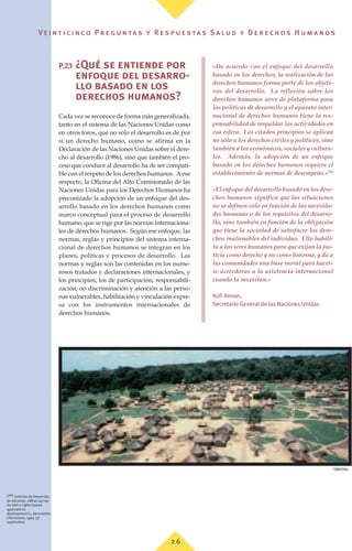 Ve i n t i c i n c o P r e g u n ta s y R e s p u e s ta s S a lu d y D e r e c h o s H u m a n o s
2 6
P.23 ¿Qué se entiende por
enfoque del desarro-
llo basado en los
derechos humanos?
Cada vez se reconoce de forma más generalizada,
tanto en el sistema de las Naciones Unidas como
en otros foros, que no sólo el desarrollo es de por
sí un derecho humano, como se afirma en la
Declaración de las Naciones Unidas sobre el dere-
cho al desarrollo (1986), sino que también el pro-
ceso que conduce al desarrollo ha de ser compati-
ble con el respeto de los derechos humanos. Aese
respecto, la Oficina del Alto Comisionado de las
Naciones Unidas para los Derechos Humanos ha
preconizado la adopción de un enfoque del des-
arrollo basado en los derechos humanos como
marco conceptual para el proceso de desarrollo
humano, que se rige por las normas internaciona-
les de derechos humanos. Según ese enfoque, las
normas, reglas y principios del sistema interna-
cional de derechos humanos se integran en los
planes, políticas y procesos de desarrollo. Las
normas y reglas son las contenidas en los nume-
rosos tratados y declaraciones internacionales, y
los principios, los de participación, responsabili-
zación, no discriminación y atención a las perso-
nas vulnerables, habilitación y vinculación expre-
sa con los instrumentos internacionales de
derechos humanos.
«De acuerdo con el enfoque del desarrollo
basado en los derechos, la realización de los
derechos humanos forma parte de los objeti-
vos del desarrollo. La reflexión sobre los
derechos humanos sirve de plataforma para
las políticas de desarrollo y el aparato inter-
nacional de derechos humanos tiene la res-
ponsabilidad de respaldar las actividades en
esa esfera. Los citados principios se aplican
no sólo a los derechos civiles y políticos, sino
también a los económicos, sociales y cultura-
les. Además, la adopción de un enfoque
basado en los derechos humanos requiere el
establecimiento de normas de desempeño.»(76)
«El enfoque del desarrollo basado en los dere-
chos humanos significa que las situaciones
no se definen sólo en función de las necesida-
des humanas o de los requisitos del desarro-
llo, sino también en función de la obligación
que tiene la sociedad de satisfacer los dere-
chos inalienables del individuo. Ello habili-
ta a los seres humanos para que exijan la jus-
ticia como derecho y no como limosna, y da a
las comunidades una base moral para hacer-
se acreedoras a la asistencia internacional
cuando la necesitan.»
Kofi Annan,
Secretario General de las Naciones Unidas
(76) Instituto de Desarrollo
de Ultramar, «What can we
do with a rights-based
approach to
development?», documento
informativo, 1999 (3)
septiembre.
©
OMS/Stilis
 