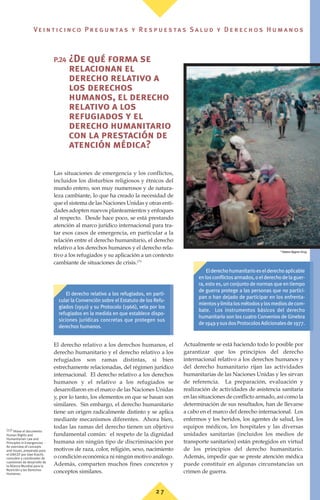 P.24 ¿De qué forma se
relacionan el
derecho relativo a
los derechos
humanos, el derecho
relativo a los
refugiados y el
derecho humanitario
con la prestación de
atención médica?
Las situaciones de emergencia y los conflictos,
incluidos los disturbios religiosos y étnicos del
mundo entero, son muy numerosos y de natura-
leza cambiante, lo que ha creado la necesidad de
que el sistema de las Naciones Unidas y otras enti-
dades adopten nuevos planteamientos y enfoques
al respecto. Desde hace poco, se está prestando
atención al marco jurídico internacional para tra-
tar esos casos de emergencia, en particular a la
relación entre el derecho humanitario, el derecho
relativo a los derechos humanos y el derecho rela-
tivo a los refugiados y su aplicación a un contexto
cambiante de situaciones de crisis.(77)
El derecho relativo a los derechos humanos, el
derecho humanitario y el derecho relativo a los
refugiados son ramas distintas, si bien
estrechamente relacionadas, del régimen jurídico
internacional. El derecho relativo a los derechos
humanos y el relativo a los refugiados se
desarrollaron en el marco de las Naciones Unidas
y, por lo tanto, los elementos en que se basan son
similares. Sin embargo, el derecho humanitario
tiene un origen radicalmente distinto y se aplica
mediante mecanismos diferentes. Ahora bien,
todas las ramas del derecho tienen un objetivo
fundamental común: el respeto de la dignidad
humana sin ningún tipo de discriminación por
motivos de raza, color, religión, sexo, nacimiento
o condición económica ni ningún motivo análogo.
Además, comparten muchos fines concretos y
conceptos similares.
Actualmente se está haciendo todo lo posible por
garantizar que los principios del derecho
internacional relativo a los derechos humanos y
del derecho humanitario rijan las actividades
humanitarias de las Naciones Unidas y les sirvan
de referencia. La preparación, evaluación y
realización de actividades de asistencia sanitaria
en las situaciones de conflicto armado, así como la
determinación de sus resultados, han de llevarse
a cabo en el marco del derecho internacional. Los
enfermos y los heridos, los agentes de salud, los
equipos médicos, los hospitales y las diversas
unidades sanitarias (incluidos los medios de
transporte sanitarios) están protegidos en virtud
de los principios del derecho humanitario.
Además, impedir que se preste atención médica
puede constituir en algunas circunstancias un
crimen de guerra.
(77) Véase el documento
Human Rights and
Humanitarian Law and
Principles in Emergencies -
An overview of concepts
and issues, preparado para
el UNICEF por Uwe Kracht,
consultor y coordinador de
cuestiones de desarrollo de
la Alianza Mundial para la
Nutrición y los Derechos
Humanos.
El derecho relativo a los refugiados, en parti-
cular la Convención sobre el Estatuto de los Refu-
giados (1950) y su Protocolo (1966), vela por los
refugiados en la medida en que establece dispo-
siciones jurídicas concretas que protegen sus
derechos humanos.
Elderechohumanitarioeselderechoaplicable
enlosconflictosarmados,oelderechodelaguer-
ra, esto es, un conjunto de normas que en tiempo
de guerra protege a las personas que no partici-
pan o han dejado de participar en los enfrenta-
mientosylimitalosmétodosylosmediosdecom-
bate. Los instrumentos básicos del derecho
humanitario son los cuatro Convenios de Ginebra
de1949ysusdosProtocolosAdicionalesde1977.
©
Helena Nygren-Krug
2 7
Ve i n t i c i n c o P r e g u n ta s y R e s p u e s ta s S a lu d y D e r e c h o s H u m a n o s
 
