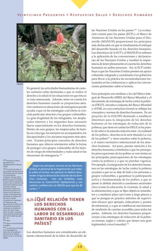Ve i n t i c i n c o P r e g u n ta s y R e s p u e s ta s S a lu d y D e r e c h o s H u m a n o s
2 8
En general, las actividades humanitarias de carác-
ter sanitario están destinadas a que se realice el
derecho a la salud en las situaciones en que ésta se
ve más amenazada. Además, tener en cuenta los
derechos humanos cuando se proporciona aten-
ción sanitaria en situaciones de emergencia puede
ayudar a que en las estrategias a tal efecto se con-
ceda particular atención a los grupos vulnerables.
La gran fragilidad de los refugiados, los despla-
zados internos y los migrantes hace necesario
fijarse especialmente en los derechos humanos.
Dentro de esos grupos, las mujeres jefas de fami-
lia sin cónyuge, los menores no acompañados, los
discapacitados y los ancianos requieren más aten-
ción. Existen principios concretos de derechos
humanos que ofrecen orientación sobre la forma
de proteger a los grupos vulnerables de los facto-
res de riesgo de enfermedades y mala salud en las
situaciones de emergencia.(78)
Q.25 ¿Qué relación tienen
los derechos
humanos con la
labor de desarrollo
sanitario en los
países?
Los derechos humanos son considerados un ele-
mento intersectorial de la labor de desarrollo de
las Naciones Unidas en los países.(80)
La evalua-
ción común para los países (ECP) y el Marco de
Asistencia de las Naciones Unidas para el Des-
arrollo (MANUD) proporcionan los principios
más destacados en que se fundamenta el enfoque
del desarrollo basado en los derechos humanos.
Las directrices de la ECP y el MANUD se refieren
a la aplicación de las convenciones y declaracio-
nes de las Naciones Unidas y resaltan la impor-
tancia de tener plenamente en cuenta los derechos
humanos en ambos procesos. Así, la ECP contri-
buye a que las Naciones Unidas presten un apoyo
coherente, integrado y coordinado a los gobiernos
para llevar a la práctica las recomendaciones for-
muladas en las conferencias y aplicar las conven-
ciones pertinentes sobre el terreno.
Esos principios son similares a los del Marco Inte-
gral de Desarrollo (MID) del Banco Mundial y el
documento de estrategia de lucha contra la pobre-
za (DELP), iniciativa conjunta del Banco Mundial
y el FMI, en cuya estructura formal se reflejan los
conceptos y normas de derechos humanos. En un
proyecto de la OACDH destinado a establecer
directrices para la integración de los derechos
humanos en las estrategias de reducción de la
pobreza, que tiene en cuenta los DELP, se ha pues-
to de relieve la estrecha relación entre «la realidad
de los pobres», descrita en la serie titulada La voz
de los pobres(81)
y otros estudios sobre la pobreza,
y el marco normativo internacional de los dere-
chos humanos. Así pues, prestar atención a los
derechos humanos contribuirá a que las principa-
les preocupaciones de los pobres se conviertan en
las principales preocupaciones de las estrategias
contra la pobreza y a que no pierdan vigencia.
Por ejemplo, la integración de los derechos huma-
nos en las estrategias de lucha contra la pobreza
ayudará a que no se deje de lado a las personas y
grupos vulnerables; a garantizar la participación
activa y fundamentada de los pobres; a que se
preste la debida atención a cuestiones sectoriales
clave (como la educación, la vivienda, la salud y
la alimentación); a que se fijen objetivos inmedia-
tos y a mediano plazo (así como a largo plazo); a
que se pongan en práctica métodos de supervi-
sión eficaces (por ejemplo, indicadores y puntos
de referencia), y a que se establezcan mecanismos
de rendición de cuentas accesibles para todas las
partes. Además, los derechos humanos propor-
cionan a las estrategias de reducción de la pobre-
za normas, reglas y valores que tienen una gran
legitimidad a nivel mundial.(82)
(78) Principios rectores
aplicables a los
desplazamientos internos
(1998).
(79) En marzo de 2000, el
CAC publicó las directrices e
información para el sistema
de coordinadores
residentes (Human rights
guidelines and information
for the resident coordinator
system), que constituye una
importante referencia para
la acción colectiva
destinada a integrar los
derechos humanos en el
sistema de las Naciones
Unidas; el documento fue
aprobado en nombre del
CAC por el Comité
Consultivo en Cuestiones
de Programas y de
Operaciones (CCCPO) en su
16º periodo de sesiones,
celebrado en Ginebra en
marzo de 2000; véase:
http://accsubs. unsystem.
org/ccpoq/documents/man
ual/human-rights-gui.pdf,
párr. 59.
(80) Ídem.
(81) Véase la nota 68 de pie
de página.
(82) Los derechos humanos
y las estrategias de
reducción de la pobreza,
documento de trabajo,
véase la nota 57 de pie de
página.
Según los principios rectores de las Naciones
Unidas, el personal de la Organización que traba-
ja sobre el terreno «en general no deberá desa-
tenderningunadenunciadeviolacióndelosdere-
chos humanos. Una vez recibidas, esas
denuncias se transmitirán rápidamente y con
carácter confidencial a la OACDH para que les dé
curso».(79)
©
OMS/OPS
 