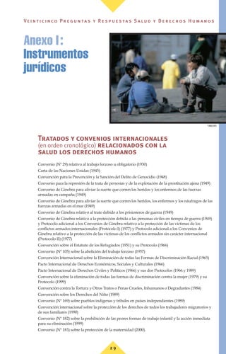 Tratados y convenios internacionales
(en orden cronológico) relacionados con la
salud los derechos humanos
Convenio (Nº 29) relativo al trabajo forzoso u obligatorio (1930)
Carta de las Naciones Unidas (1945)
Convención para la Prevención y la Sanción del Delito de Genocidio (1948)
Convenio para la represión de la trata de personas y de la explotación de la prostitución ajena (1949)
Convenio de Ginebra para aliviar la suerte que corren los heridos y los enfermos de las fuerzas
armadas en campaña (1949)
Convenio de Ginebra para aliviar la suerte que corren los heridos, los enfermos y los náufragos de las
fuerzas armadas en el mar (1949)
Convenio de Ginebra relativo al trato debido a los prisioneros de guerra (1949)
Convenio de Ginebra relativo a la protección debida a las personas civiles en tiempo de guerra (1949)
y Protocolo adicional a los Convenios de Ginebra relativo a la protección de las víctimas de los
conflictos armados internacionales (Protocolo I) (1977) y Protocolo adicional a los Convenios de
Ginebra relativo a la protección de las víctimas de los conflictos armados sin carácter internacional
(Protocolo II) (1977)
Convención sobre el Estatuto de los Refugiados (1951) y su Protocolo (1966)
Convenio (Nº 105) sobre la abolición del trabajo forzoso (1957)
Convención Internacional sobre la Eliminación de todas las Formas de Discriminación Racial (1965)
Pacto Internacional de Derechos Económicos, Sociales y Culturales (1966)
Pacto Internacional de Derechos Civiles y Políticos (1966) y sus dos Protocolos (1966 y 1989)
Convención sobre la eliminación de todas las formas de discriminación contra la mujer (1979) y su
Protocolo (1999)
Convención contra la Tortura y Otros Tratos o Penas Crueles, Inhumanos o Degradantes (1984)
Convención sobre los Derechos del Niño (1989)
Convenio (Nº 169) sobre pueblos indígenas y tribales en países independientes (1989)
Convención internacional sobre la protección de los derechos de todos los trabajadores migratorios y
de sus familiares (1990)
Convenio (Nº 182) sobre la prohibición de las peores formas de trabajo infantil y la acción inmediata
para su eliminación (1999)
Convenio (Nº 183) sobre la protección de la maternidad (2000).
Anexo I:
Instrumentos
jurídicos
©
OMS/OPS
2 9
Ve i n t i c i n c o P r e g u n ta s y R e s p u e s ta s S a lu d y D e r e c h o s H u m a n o s
 