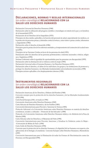 Ve i n t i c i n c o P r e g u n ta s y R e s p u e s ta s S a lu d y D e r e c h o s H u m a n o s
Declaraciones, normas y reglas internacionales
(en orden cronológico) relacionadas con la
salud los derechos humanos
Declaración Universal de Derechos Humanos (1948)
Declaración sobre la utilización del progreso científico y tecnológico en interés de la paz y en beneficio
de la humanidad (1975)
Declaración de los Derechos de los Impedidos (1975)
Principios de ética médica aplicables a la función del personal de salud, especialmente los médicos, en
la protección de personas presas y detenidas contra la tortura y otros tratos o penas crueles, inhumanos
y degradantes (1982)
Declaración sobre el derecho al desarrollo (1986)
Principios para la protección de los enfermos mentales y el mejoramiento de la atención de la salud men-
tal (1991)
Principios de las Naciones Unidas en favor de las personas de edad (1991)
Declaración sobre los derechos de las personas pertenecientes a minorías nacionales o étnicas, religio-
sas y lingüísticas (1992)
Normas Uniformes sobre la igualdad de oportunidades para las personas con discapacidad (1993)
Declaración sobre la eliminación de la violencia contra la mujer (1993)
Declaración Universal sobre el Genoma Humano y los Derechos Humanos (1997)
Declaración sobre el derecho y el deber de los individuos, los grupos y las instituciones de promover y
proteger los derechos humanos y las libertades fundamentales universalmente reconocidos (1998)
Principios rectores aplicables a los desplazamientos internos (1998).
Instrumentos regionales
(en orden cronológico) relacionados con la
salud los derechos humanos
Declaración Americana de los Derechos y Deberes del Hombre (1948)
Convenio europeo para la protección de los derechos humanos y de las libertades fundamentales
(1952-1994)
Carta Social Europea (1961, revisada en 1996)
Convención Americana sobre Derechos Humanos (1969)
Carta Africana de Derechos Humanos y de los Pueblos (1981)
Convención Interamericana para Prevenir y Sancionar la Tortura (1985)
Protocolo Adicional a la Convención Americana sobre Derechos Humanos en materia de derechos
económicos, sociales y culturales - «Protocolo de San Salvador» (1988)
Protocolo a la Convención Americana sobre Derechos Humanos relativo a la Abolición de la Pena de
Muerte (1990)
Carta Africana sobre los Derechos y el Bienestar del Niño (1990)
Convención Interamericana para Prevenir, Sancionar y Erradicar la Violencia contra la Mujer -
«Convención de Belém do Pará» (1994)
Carta Árabe de Derechos Humanos (1994)
Convenio para la protección de los derechos humanos y la dignidad del ser humano con respecto a las
aplicaciones de la biología y la medicina: Convenio Europeo sobre Derechos Humanos y Biomedicina
(1997)
Convención Interamericana para la Eliminación de todas las Formas de Discriminación contra las
Personas con Discapacidad (1999).
3 0
 