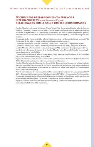 3 1
Ve i n t i c i n c o P r e g u n ta s y R e s p u e s ta s S a lu d y D e r e c h o s H u m a n o s
Documentos preparados en conferencias
internacionales (en orden cronológico)
relacionados con la salud los derechos humanos
Cumbre Mundial en favor de la Infancia, Nueva York (1990): Declaración Mundial sobre la Supervi-
vencia, la Protección y el Desarrollo del Niño y Plan deAcción para la aplicación de la Declaración Mun-
dial sobre la Supervivencia, la Protección y el Desarrollo del Niño y, como complemento, periodo
extraordinario de sesiones de la Asamblea General sobre la infancia (2002): Un mundo apropiado para
los niños.
Conferencia de las Naciones Unidas sobre el Medio Ambiente y el Desarrollo, Río de Janeiro (1992):
Declaración de Río sobre el Medio Ambiente y el Desarrollo y Programa 21
Conferencia Mundial de Derechos Humanos, Viena (1993): Declaración y Programa de Acción
Conferencia Internacional sobre la Población y el Desarrollo, El Cairo (1994): Programa de Acción
Cumbre Mundial sobre Desarrollo Social, Copenhague (1995): Declaración de Copenhague sobre Des-
arrollo Social y Programa de Acción de la Cumbre Mundial sobre Desarrollo Social y, como comple-
mento, Copenhague más 5 (2000)
Cuarta Conferencia Mundial sobre la Mujer, Beijing (1995): Declaración y Plataforma de Acción de Bei-
jing y, como complemento, Beijing más 5 (2000)
Segunda Conferencia de las Naciones Unidas sobre los Asentamientos Humanos (Hábitat II), Estambul
(1996): Declaración de Estambul sobre los Asentamientos Humanos
Cumbre Mundial sobre la Alimentación, Roma (1996): Declaración de Roma sobre la Seguridad Ali-
mentaria Mundial y Plan de Acción de la Cumbre Mundial sobre la Alimentación y, como complemen-
to, Declaración de la Cumbre Mundial sobre la Alimentación: cinco años después y Alianza Interna-
cional contra el Hambre (2002)
Periodo extraordinario de sesiones de la Asamblea General de las Naciones Unidas dedicado al SIDA
(2001): Declaración de compromiso en la lucha contra el VIH/SIDA: «Crisis mundial-Acción mundial»
Conferencia Mundial contra el Racismo, la Discriminación Racial, la Xenofobia y las Formas Conexas
de Intolerancia, Durban (2001): Declaración y Programa de Acción de Durban
SegundaAsamblea Mundial sobre el Envejecimiento (2002): Declaración Política y Plan deAcción Inter-
nacional de Madrid sobre el Envejecimiento.
 