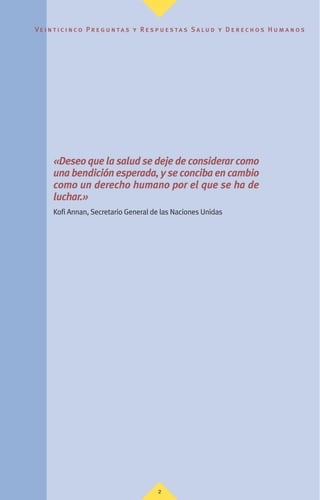 Ve i n t i c i n c o P r e g u n ta s y R e s p u e s ta s S a lu d y D e r e c h o s H u m a n o s
2
«Deseo que la salud se deje de considerar como
una bendición esperada, y se conciba en cambio
como un derecho humano por el que se ha de
luchar.»
Kofi Annan, Secretario General de las Naciones Unidas
 