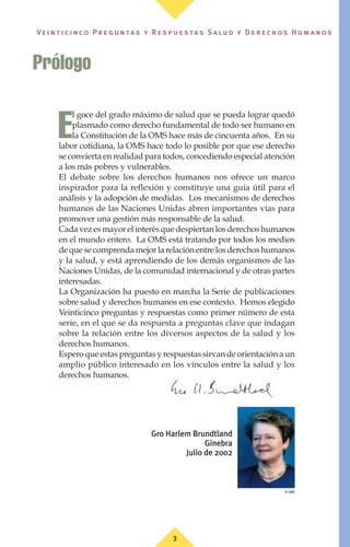 3
Ve i n t i c i n c o P r e g u n ta s y R e s p u e s ta s S a lu d y D e r e c h o s H u m a n o s
E
l goce del grado máximo de salud que se pueda lograr quedó
plasmado como derecho fundamental de todo ser humano en
la Constitución de la OMS hace más de cincuenta años. En su
labor cotidiana, la OMS hace todo lo posible por que ese derecho
se convierta en realidad para todos, concediendo especial atención
a los más pobres y vulnerables.
El debate sobre los derechos humanos nos ofrece un marco
inspirador para la reflexión y constituye una guía útil para el
análisis y la adopción de medidas. Los mecanismos de derechos
humanos de las Naciones Unidas abren importantes vías para
promover una gestión más responsable de la salud.
Cada vez es mayor el interés que despiertan los derechos humanos
en el mundo entero. La OMS está tratando por todos los medios
de que se comprenda mejor la relación entre los derechos humanos
y la salud, y está aprendiendo de los demás organismos de las
Naciones Unidas, de la comunidad internacional y de otras partes
interesadas.
La Organización ha puesto en marcha la Serie de publicaciones
sobre salud y derechos humanos en ese contexto. Hemos elegido
Veinticinco preguntas y respuestas como primer número de esta
serie, en el que se da respuesta a preguntas clave que indagan
sobre la relación entre los diversos aspectos de la salud y los
derechos humanos.
Espero que estas preguntas y respuestas sirvan de orientación a un
amplio público interesado en los vínculos entre la salud y los
derechos humanos.
Gro Harlem Brundtland
Ginebra
Julio de 2002
Prólogo
© OMS
 