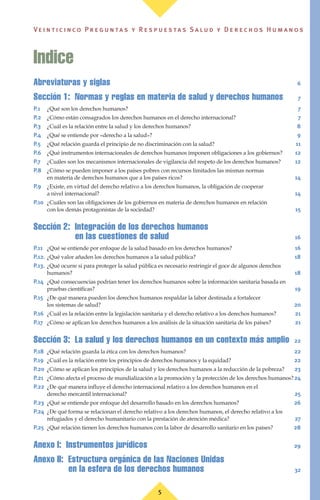 5
Ve i n t i c i n c o P r e g u n ta s y R e s p u e s ta s S a lu d y D e r e c h o s H u m a n o s
Abreviaturas y siglas 6
Sección 1: Normas y reglas en materia de salud y derechos humanos 7
P.1 ¿Qué son los derechos humanos? 7
P.2 ¿Cómo están consagrados los derechos humanos en el derecho internacional? 7
P.3 ¿Cuál es la relación entre la salud y los derechos humanos? 8
P.4 ¿Qué se entiende por «derecho a la salud»? 9
P.5 ¿Qué relación guarda el principio de no discriminación con la salud? 11
P.6 ¿Qué instrumentos internacionales de derechos humanos imponen obligaciones a los gobiernos? 12
P.7 ¿Cuáles son los mecanismos internacionales de vigilancia del respeto de los derechos humanos? 12
P.8 ¿Cómo se pueden imponer a los países pobres con recursos limitados las mismas normas
en materia de derechos humanos que a los países ricos? 14
P.9 ¿Existe, en virtud del derecho relativo a los derechos humanos, la obligación de cooperar
a nivel internacional? 14
P.10 ¿Cuáles son las obligaciones de los gobiernos en materia de derechos humanos en relación
con los demás protagonistas de la sociedad? 15
Sección 2: Integración de los derechos humanos
en las cuestiones de salud 16
P.11 ¿Qué se entiende por enfoque de la salud basado en los derechos humanos? 16
P.12. ¿Qué valor añaden los derechos humanos a la salud pública? 18
P.13. ¿Qué ocurre si para proteger la salud pública es necesario restringir el goce de algunos derechos
humanos? 18
P.14 ¿Qué consecuencias podrían tener los derechos humanos sobre la información sanitaria basada en
pruebas científicas? 19
P.15 ¿De qué manera pueden los derechos humanos respaldar la labor destinada a fortalecer
los sistemas de salud? 20
P.16 ¿Cuál es la relación entre la legislación sanitaria y el derecho relativo a los derechos humanos? 21
P.17 ¿Cómo se aplican los derechos humanos a los análisis de la situación sanitaria de los países? 21
Sección 3: La salud y los derechos humanos en un contexto más amplio 22
P.18 ¿Qué relación guarda la ética con los derechos humanos? 22
P.19 ¿Cuál es la relación entre los principios de derechos humanos y la equidad? 22
P.20 ¿Cómo se aplican los principios de la salud y los derechos humanos a la reducción de la pobreza? 23
P.21 ¿Cómo afecta el proceso de mundialización a la promoción y la protección de los derechos humanos?24
P.22 ¿De qué manera influye el derecho internacional relativo a los derechos humanos en el
derecho mercantil internacional? 25
P.23 ¿Qué se entiende por enfoque del desarrollo basado en los derechos humanos? 26
P.24 ¿De qué forma se relacionan el derecho relativo a los derechos humanos, el derecho relativo a los
refugiados y el derecho humanitario con la prestación de atención médica? 27
P.25 ¿Qué relación tienen los derechos humanos con la labor de desarrollo sanitario en los países? 28
Anexo I: Instrumentos jurídicos 29
Anexo II: Estructura orgánica de las Naciones Unidas
en la esfera de los derechos humanos 32
Indice
 