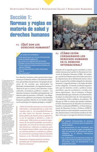7
Ve i n t i c i n c o P r e g u n ta s y R e s p u e s ta s S a lu d y D e r e c h o s H u m a n o s
P.1 ¿Qué son los
derechos humanos?
Los derechos humanos están garantizados legal-
mente por el derecho relativo a los derechos huma-
nos,queprotegealaspersonasylosgruposdeper-
sonas de las acciones que menoscaban las
libertades fundamentales y la dignidad humana.(3)
Abarcan lo que se conoce como derechos civiles,
culturales, económicos, políticos y sociales. Los
derechos humanos incumben principalmente a la
relación entre las personas y el Estado. Las obliga-
ciones de los gobiernos con respecto a los derechos
humanos guardan relación en un sentido amplio
con los principios de respetar, proteger y cumplir.(4)
«Todos los derechos humanos son universales,
indivisibles e interdependientes y están rela-
cionados entre sí. La comunidad internacio-
nal debe tratar los derechos humanos en
forma global y de manera justa y equitativa,
en pie de igualdad y dándoles a todos el
mismo peso. Debe tenerse en cuenta la impor-
tancia de las particularidades nacionales y
regionales, así como de los diversos patrimo-
nios históricos, culturales y religiosos, pero
los Estados tienen el deber, sean cuales fueren
sus sistemas políticos, económicos y cultura-
les, de promover y proteger todos los derechos
humanos y las libertades fundamentales.»
Declaración y Programa de Acción de Viena,
aprobados por la Conferencia Mundial de
Derechos Humanos.(5)
P.2 ¿Cómo están
consagrados los
derechos humanos
en el derecho
internacional?
Después de la segunda guerra mundial, la comu-
nidad internacional aprobó la Declaración Uni-
versal de Derechos Humanos (1948). Sin embar-
go, cuando los Estados estuvieron listos para dar a
las disposiciones de la Declaración fuerza vincu-
lante, la guerra fría ya había relegado los derechos
humanos a segundo término y los había dividido
en dos categorías. El mundo occidental argumen-
taba que los derechos civiles y políticos tenían
prioridad y que los económicos y sociales eran
meras aspiraciones. Por el contrario, el bloque
oriental afirmaba que el derecho a la alimentación,
la salud y la educación eran de vital importancia,
y los derechos civiles y políticos, secundarios. De
ahí que en 1966 se crearan dos tratados distintos:
el Pacto Internacional de Derechos Económicos,
Sociales y Culturales (PIDESC) y el Pacto Interna-
cional de Derechos Civiles y Políticos (PIDCP).
Desde entonces se han adoptado numerosos trata-
dos, declaraciones e instrumentos jurídicos de otro
tipo, en los que se recogen los derechos humanos.
Sección 1:
Normas y reglas en
materia de salud y
derechos humanos
(1) Comité Administrativo de
Coordinación (CAC). The
United Nations System and
Human Rights: Guidelines
and Information for the
Resident Coordinator
System, documento
aprobado en nombre del
Comité Administrativo de
Coordinación por el Comité
Consultivo en Cuestiones
de Programas y de
Operaciones (CCCPO) en su
16º periodo de sesiones,
celebrado en Ginebra en
marzo de 2000.
(2) Eso significa que se
aplican a todas las
personas del mundo entero.
(3) Human Rights: a Basic
Handbook for UN Staff,
publicado por la Oficina del
Alto Comisionado de las
Naciones Unidas para los
Derechos Humanos y la
Escuela Superior del
Personal de las Naciones
Unidas, 1999, p. 3.
(4) A su vez, la obligación
de cumplir comprende la
obligación de facilitar,
proporcionar y promover
(véase el párr. 33 de la
sección II y la nota 23 de pie
de página de la observación
general 14 sobre el derecho
al disfrute del más alto nivel
posible de salud, adoptada
por el Comité de Derechos
Económicos, Sociales y
Culturales; documento
E/C.12/2000/4, de 4 de
julio de 2000).
(5) Declaración y Programa
de Acción de Viena,
aprobados por la
Conferencia Mundial de
Derechos Humanos, Viena,
14 a 25 de junio de 1993,
párr. 5 (documento
A/CONF.137/23 de la
Asamblea General de las
Naciones Unidas).
©
OMS/OPS
• Los tratados internacionales de derechos
humanos son vinculantes para los gobiernos
que los ratifican;
• Las declaraciones no son vinculantes, pero
muchas de las normas y reglas consagradas en
ellas son expresión de principios de carácter
obligatorio en el derecho internacional
consuetudinario;
• Las conferencias de las Naciones Unidas dan
lugaradocumentosdepolíticaconsensualesno
vinculantes, como las declaraciones y los
programas de acción.
LOS DERECHOS HUMANOS:(1)
• Están garantizados por normas internacionales
• Están protegidos legalmente
• Se centran en la dignidad del ser humano
•Protegenalaspersonasylosgruposdepersonas
•TienencaráctervinculanteparalosEstadosylos
agentes estatales
• Son interdependientes y están relacionados
entre sí
• Son universales(2)
 