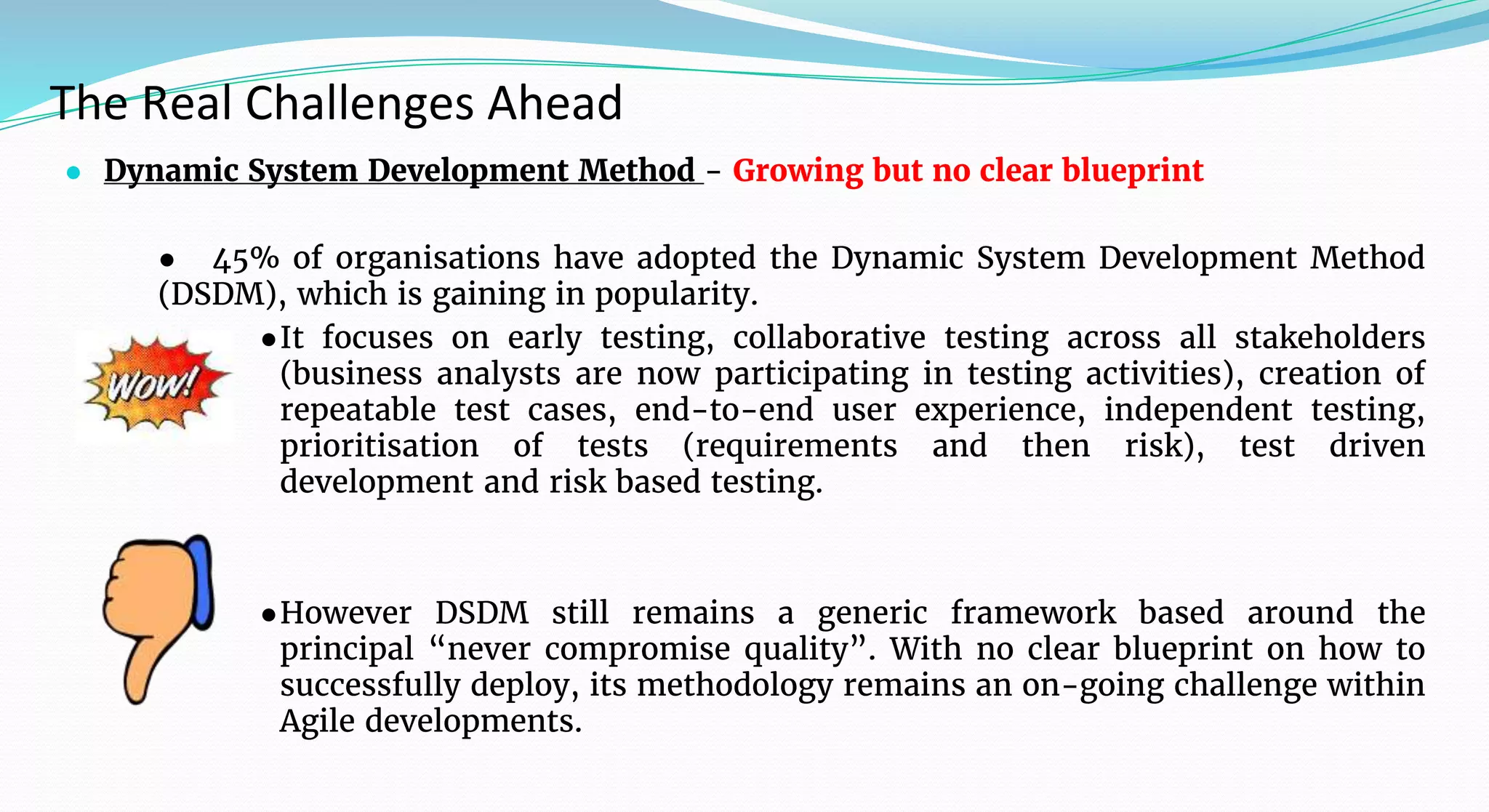 The Real Challenges Ahead
● Dynamic System Development Method - Growing but no clear blueprint
● 45% of organisations have adopted the Dynamic System Development Method
(DSDM), which is gaining in popularity.
●It focuses on early testing, collaborative testing across all stakeholders
(business analysts are now participating in testing activities), creation of
repeatable test cases, end-to-end user experience, independent testing,
prioritisation of tests (requirements and then risk), test driven
development and risk based testing.
●However DSDM still remains a generic framework based around the
principal “never compromise quality”. With no clear blueprint on how to
successfully deploy, its methodology remains an on-going challenge within
Agile developments.
 