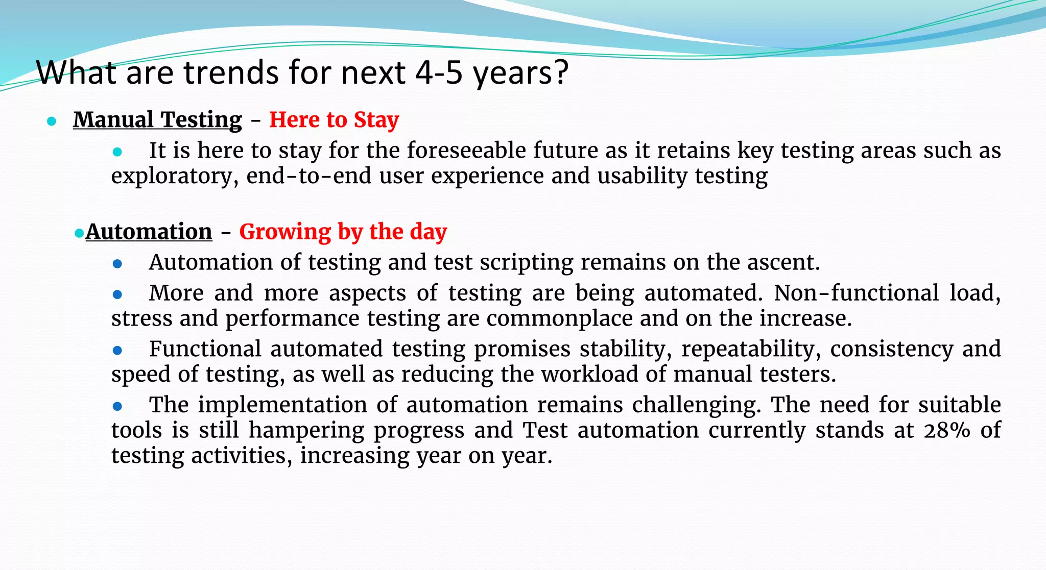 What are trends for next 4-5 years?
● Manual Testing - Here to Stay
● It is here to stay for the foreseeable future as it retains key testing areas such as
exploratory, end-to-end user experience and usability testing
●Automation - Growing by the day
● Automation of testing and test scripting remains on the ascent.
● More and more aspects of testing are being automated. Non-functional load,
stress and performance testing are commonplace and on the increase.
● Functional automated testing promises stability, repeatability, consistency and
speed of testing, as well as reducing the workload of manual testers.
● The implementation of automation remains challenging. The need for suitable
tools is still hampering progress and Test automation currently stands at 28% of
testing activities, increasing year on year.
 