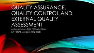 QUALITY ASSURANCE,
QUALITY CONTROL AND
EXTERNAL QUALITY
ASSESSMENT
Anthony Rhodes, PhD, FRCPath, FIBMS
(UK NEQAS Manager, 1992-2003)
 
