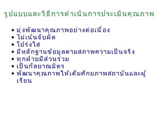 รู ป แบบและวิ ธ ี ก ารดำ า เนิ น การประเมิ น คุ ณ ภาพ

  •   มุ ่ ง พั ฒ นาคุ ณ ภาพอย่ า งต่ อ เนื ่ อ ง
  •   ไม่ เ น้ น จั บ ผิ ด
  •   โปร่ ง ใส
  •   มี ห ลั ก ฐานข้ อ มู ล ตามสภาพความเป็ น จริ ง
  •   ทุ ก ฝ่ า ยมี ส ่ ว นร่ ว ม
  •   เป็ น กั ล ยาณมิ ต ร
  •   พั ฒ นาคุ ณ ภาพให้ เ ต็ ม ศั ก ยภาพสถาบั น และผู ้
      เรี ย น
 
