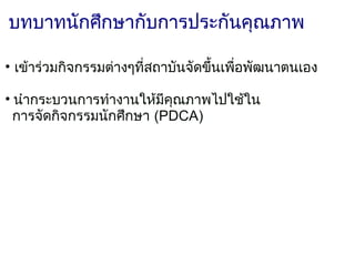 บทบาทนักศึกษากับการประกันคุณภาพ

• เข้าร่วมกิจกรรมต่างๆที่สถาบันจัดขึ้นเพื่อพัฒนาตนเอง

• นำากระบวนการทำางานให้มีคุณภาพไปใช้ใน
  การจัดกิจกรรมนักศึกษา (PDCA)
         
 