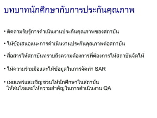 บทบาทนักศึกษากับการประกันคุณภาพ

• ติดตามรับรู้การดำาเนินงานประกันคุณภาพของสถาบัน
  
• ให้ข้อเสนอแนะการดำาเนินงานประกันคุณภาพต่อสถาบัน

• สือสารให้สถาบันทราบถึงความต้องการที่ต้องการให้สถาบันจัดให้
    ่

• ให้ความร่วมมือและให้ข้อมูลในการจัดทำา SAR

• เผยแพร่และเชิญชวนให้นักศึกษาในสถาบัน
  ให้สนใจและให้ความสำาคัญในการดำาเนินงาน QA
 