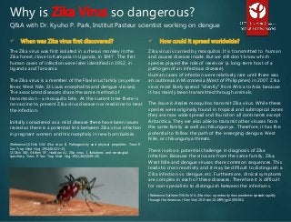  When was Zika virus first discovered?
The Zika virus was first isolated in a rhesus monkey in the
Zika forest, close to Kampala in Uganda, in 1947 . The first
human cases of infection were later identified in 1952, in
Uganda and Tanzania.
The Zika virus is a member of the Flavivirus family (as yellow
fever, West Nile, St Louis encephalitis and dengue viruses).
The associated diseases share the same method of
transmission – a mosquito bite. At the current time there is
no vaccine to prevent Zika virus disease nor medicine to treat
the infection.
Initially considered as a mild disease there have been issues
raised as there is a potential link between Zika virus infection
in pregnant women and microcephaly in new born babies.
(Reference: (1) Dick GW. Zika virus. II. Pathogenicity and physical properties. Trans R
Soc Trop Med Hyg 1952;46:521–34,
(2) Dick GW, Kitchen SF, Haddow AJ. Zika virus. I. Isolations and serological
specificity. Trans R Soc Trop Med Hyg 1952;46(5):509–20)
 How could it spread worldwide?
Zika virus is carried by mosquitos. It is transmitted to human
and causes disease inside. But we still don’t know which
species played the role of reservoir (a long-term host of a
pathogen of an infectious disease).
Human cases of infection were relatively rare until there was
an outbreak in Micronesia (West of Philippines) in 2007. Zika
virus most likely spread “silently” from Africa to Asia because
it has mainly been transmitted through animals.
The issue is Aedes mosquitos transmit Zika virus. While these
species were originally found in tropical and subtropical zones
they are now wide spread and found on all continents except
Antarctica. They are also able to transmit other viruses from
the same family as well as chikungunya. Therefore, it has the
potential to follow the path of the emerging dengue, West
Nile, or chikungunya threats.
There is also a potential challenge in diagnosis of Zika
infection. Because the virus are from the same family, Zika,
West Nile and dengue viruses share common sequences. This
leads to cross reactivity and it may be difficult to distinguish a
Zika infection vs. dengue, etc. Furthermore, clinical symptoms
are complex in each of these diseases. Therefore it is difficult
for non-specialists to distinguish between the infections.
(Reference: Gatherer D & Kohl A. Zika virus: a previously slow pandemic spreads rapidly
through the Americas. J Gen Virol 2015 doi:10.1099/jgv.0.000381)
Why is Zika Virus so dangerous?
Q&A with Dr. Kyuho P. Park, Institut Pasteur scientist working on dengue
 