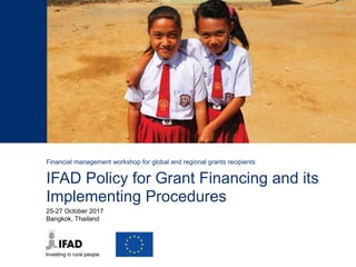 Financial management workshop for global and regional grants recipients
IFAD Policy for Grant Financing and its
Implementing Procedures
25-27 October 2017
Bangkok, Thailand
 