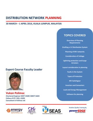 DISTRIBUTION NETWORK PLANNING
30 MARCH – 1 APRIL 2016, KUALA LUMPUR, MALAYSIA
Vukan Polimac
Chartered Engineer MIET CIGRE SMEIT SAIEE
Fellow of IET, IEEE, CIGRE
Consultant in Polimac Ltd
Expert Course Faculty Leader
TOPICS COVERED
Overview of Planning
Requirements
Drafting a LV Distribution System
Planning of MV networks
Consideration of Voltage
Lightning protection and Surge
Arresters
Layout consideration in planning
Faults in the System
Types of Protection
MV Switchgear
Inverters and Converters
Load and Energy Management
Software for planning
Another Quality Training By
 