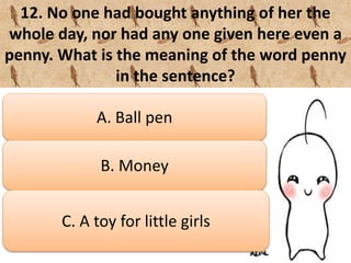 12. No one had bought anything of her the
whole day, nor had any one given here even a
penny. What is the meaning of the word penny
in the sentence?
A. Ball pen
B. Money
C. A toy for little girls
 