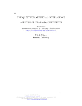 0.0
THE QUEST FOR ARTIFICIAL INTELLIGENCE
A HISTORY OF IDEAS AND ACHIEVEMENTS
Web Version
Print version published by Cambridge University Press
http://www.cambridge.org/us/0521122937
Nils J. Nilsson
Stanford University
Copyright c 2010 Nils J. Nilsson
http://ai.stanford.edu/∼nilsson/
All rights reserved. Please do not reproduce or cite this version. September 13, 2009.
Print version published by Cambridge University Press.
http://www.cambridge.org/us/0521122937
1
 