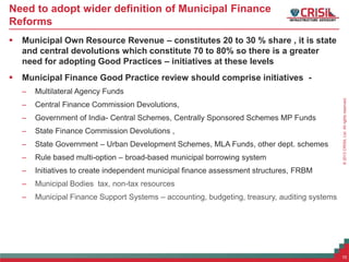 ©2013CRISILLtd.Allrightsreserved.
Need to adopt wider definition of Municipal Finance
Reforms
 Municipal Own Resource Revenue – constitutes 20 to 30 % share , it is state
and central devolutions which constitute 70 to 80% so there is a greater
need for adopting Good Practices – initiatives at these levels
 Municipal Finance Good Practice review should comprise initiatives -
– Multilateral Agency Funds
– Central Finance Commission Devolutions,
– Government of India- Central Schemes, Centrally Sponsored Schemes MP Funds
– State Finance Commission Devolutions ,
– State Government – Urban Development Schemes, MLA Funds, other dept. schemes
– Rule based multi-option – broad-based municipal borrowing system
– Initiatives to create independent municipal finance assessment structures, FRBM
– Municipal Bodies tax, non-tax resources
– Municipal Finance Support Systems – accounting, budgeting, treasury, auditing systems
10
 