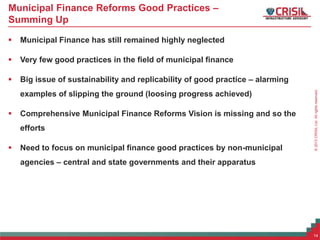 ©2013CRISILLtd.Allrightsreserved.
Municipal Finance Reforms Good Practices –
Summing Up
 Municipal Finance has still remained highly neglected
 Very few good practices in the field of municipal finance
 Big issue of sustainability and replicability of good practice – alarming
examples of slipping the ground (loosing progress achieved)
 Comprehensive Municipal Finance Reforms Vision is missing and so the
efforts
 Need to focus on municipal finance good practices by non-municipal
agencies – central and state governments and their apparatus
14
 