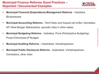©2013CRISILLtd.Allrightsreserved.
Municipal Finance Reforms Good Practices –
Reported / Documented Examples
 Municipal Financial (Expenditure) Management Reforms - Vadodara,
Bhubaneswar
 Municipal Accounting Reforms - Tamil Nadu and Gujarat (all ULBs), Karnataka,
AP, West Bengal, Maharashtra, sporadic cities in other states,
 Municipal Budgeting Reforms - Vadodara, Pune (Participative Budgeting),
Pimpri-Chinchwad (P Budget)
 Municipal Auditing Reforms – Hyderabad, Vishakhapatnam
 Municipal Public Disclosure Reforms - Hyderabad, Vishakhapatnam,
Coimbatore, other cities
6
 