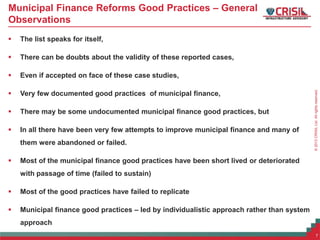 ©2013CRISILLtd.Allrightsreserved.
Municipal Finance Reforms Good Practices – General
Observations
 The list speaks for itself,
 There can be doubts about the validity of these reported cases,
 Even if accepted on face of these case studies,
 Very few documented good practices of municipal finance,
 There may be some undocumented municipal finance good practices, but
 In all there have been very few attempts to improve municipal finance and many of
them were abandoned or failed.
 Most of the municipal finance good practices have been short lived or deteriorated
with passage of time (failed to sustain)
 Most of the good practices have failed to replicate
 Municipal finance good practices – led by individualistic approach rather than system
approach
7
 