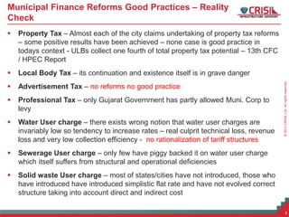 ©2013CRISILLtd.Allrightsreserved.
Municipal Finance Reforms Good Practices – Reality
Check
 Property Tax – Almost each of the city claims undertaking of property tax reforms
– some positive results have been achieved – none case is good practice in
todays context - ULBs collect one fourth of total property tax potential – 13th CFC
/ HPEC Report
 Local Body Tax – its continuation and existence itself is in grave danger
 Advertisement Tax – no reforms no good practice
 Professional Tax – only Gujarat Government has partly allowed Muni. Corp to
levy
 Water User charge – there exists wrong notion that water user charges are
invariably low so tendency to increase rates – real culprit technical loss, revenue
loss and very low collection efficiency - no rationalization of tariff structures
 Sewerage User charge – only few have piggy backed it on water user charge
which itself suffers from structural and operational deficiencies
 Solid waste User charge – most of states/cities have not introduced, those who
have introduced have introduced simplistic flat rate and have not evolved correct
structure taking into account direct and indirect cost
8
 