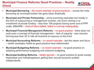 ©2013CRISILLtd.Allrightsreserved.
Municipal Finance Reforms Good Practices – Reality
Check
 Municipal Borrowing – No recent example of good practices – across the India
borrowing by municipal bodies has gone down drastically
 Municipal and Private Partnership – some promising examples but mostly in
the form of outsourcing or management contract, not much coming in or
investment of private funding – less than 100 projects having some sort of PPP
under JNNURM – most of them stalled, failed or running inadequately
 Municipal Financial Management Reforms – no good practice - there does not
exist even a concept of financial management – lack of capacity - own sources
forming less than 30 % kills all incentive to improve on this front
 Municipal Accounting Reforms – no recent example - lost the steam and focus
– earlier examples hailed as good practice have deteriorated
 Municipal Budgeting Reforms – no recent example – no good practice on
adopting performance budgeting and outcome budgeting
 Municipal Auditing Reforms – totally ignored – no good practice to quote except
Hyderabad and Vishakhapatnam getting their annual accounts audited
independently
9
 