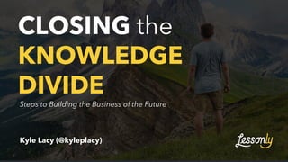 CLOSING the
KNOWLEDGE
DIVIDE
Kyle Lacy (@kyleplacy)
Steps to Building the Business of the Future
 