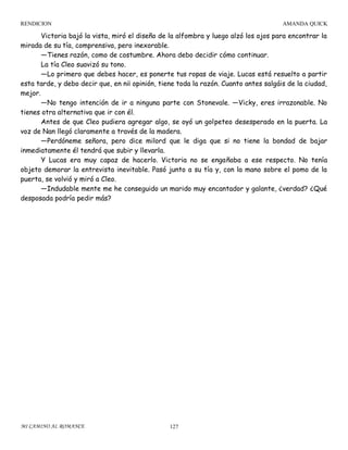 RENDICION

AMANDA QUICK

Victoria bajó la vista, miró el diseño de la alfombra y luego alzó los ojos para encontrar la
mirada de su tía, comprensiva, pero inexorable.
—Tienes razón, como de costumbre. Ahora debo decidir cómo continuar.
La tía Cleo suavizó su tono.
—Lo primero que debes hacer, es ponerte tus ropas de viaje. Lucas está resuelto a partir
esta tarde, y debo decir que, en ni¡ opinión, tiene toda la razón. Cuanto antes salgáis de la ciudad,
mejor.
—No tengo intención de ir a ninguna parte con Stonevale. —Vicky, eres irrazonable. No
tienes otra alternativa que ir con él.
Antes de que Cleo pudiera agregar algo, se oyó un golpeteo desesperado en la puerta. La
voz de Nan llegó claramente a través de la madera.
—Perdóneme señora, pero dice milord que le diga que si no tiene la bondad de bajar
inmediatamente él tendrá que subir y llevarla.
Y Lucas era muy capaz de hacerlo. Victoria no se engañaba a ese respecto. No tenía
objeto demorar la entrevista inevitable. Pasó junto a su tía y, con la mano sobre el pomo de la
puerta, se volvió y miró a Cleo.
—Indudable mente me he conseguido un marido muy encantador y galante, ¿verdad? ¿Qué
desposada podría pedir más?

MI CAMINO AL ROMANCE

127

 
