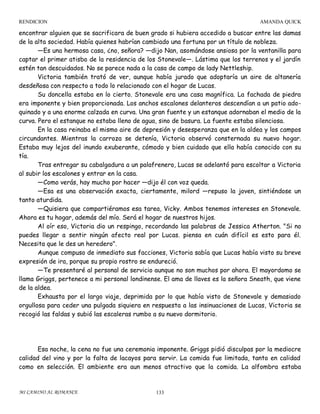 RENDICION

AMANDA QUICK

encontrar alguien que se sacrificara de buen grado si hubiera accedido a buscar entre las damas
de la alta sociedad. Había quienes habrían cambiado una fortuna por un título de nobleza.
—Es una hermosa casa, ¿no, señora? —dijo Nan, asomándose ansiosa por la ventanilla para
captar el primer atisbo de la residencia de los Stonevale—. Lástima que los terrenos y el jardín
estén tan descuidados. No se parece nada a la casa de campo de lady Nettleship.
Victoria también trató de ver, aunque había jurado que adoptaría un aire de altanería
desdeñosa con respecto a todo lo relacionado con el hogar de Lucas.
Su doncella estaba en lo cierto. Stonevale era una casa magnífica. La fachada de piedra
era imponente y bien proporcionada. Los anchos escalones delanteros descendían a un patio adoquinado y a una enorme calzada en curva. Una gran fuente y un estanque adornaban el medio de la
curva. Pero el estanque no estaba lleno de agua, sino de basura. La fuente estaba silenciosa.
En la casa reinaba el mismo aire de depresión y desesperanza que en la aldea y los campos
circundantes. Mientras la carroza se detenía, Victoria observó consternada su nuevo hogar.
Estaba muy lejos del inundo exuberante, cómodo y bien cuidado que ella había conocido con su
tía.
Tras entregar su cabalgadura a un palafrenero, Lucas se adelantó para escoltar a Victoria
al subir los escalones y entrar en la casa.
—Como verás, hay mucho por hacer —dijo él con voz queda.
—Esa es una observación exacta, ciertamente, milord —repuso la joven, sintiéndose un
tanto aturdida.
—Quisiera que compartiéramos esa tarea, Vicky. Ambos tenemos intereses en Stonevale.
Ahora es tu hogar, además del mío. Será el hogar de nuestros hijos.
Al oír eso, Victoria dio un respingo, recordando las palabras de Jessica Atherton. "Si no
puedes llegar a sentir ningún afecto real por Lucas. piensa en cuán difícil es esto para él.
Necesita que le des un heredero".
Aunque compuso de inmediato sus facciones, Victoria sabía que Lucas había visto su breve
expresión de ira, porque su propio rostro se endureció.
—Te presentaré al personal de servicio aunque no son muchos por ahora. El mayordomo se
llama Griggs, pertenece a mi personal londinense. El ama de llaves es la señora Sneath, que viene
de la aldea.
Exhausta por el largo viaje, deprimida por lo que había visto de Stonevale y demasiado
orgullosa para ceder una pulgada siquiera en respuesta a las insinuaciones de Lucas, Victoria se
recogió las faldas y subió las escaleras rumbo a su nuevo dormitorio.

Esa noche, la cena no fue una ceremonia imponente. Griggs pidió disculpas por la mediocre
calidad del vino y por la falta de lacayos para servir. La comida fue limitada, tanto en calidad
como en selección. El ambiente era aun menos atractivo que la comida. La alfombra estaba

MI CAMINO AL ROMANCE

133

 