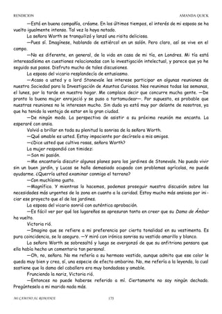 RENDICION

AMANDA QUICK

—Está en buena compañía, créame. En los últimos tiempos, el interés de mi esposo se ha
vuelto igualmente intenso. Tal vez lo haya notado.
La señora Worth se tranquilizó y lanzó una risita deliciosa.
—Pues sí. Imagínese, hablando de estiércol en un salón. Pero claro, así se vive en el
campo.
—No es diferente, en general, de la vida en casa de mi tía, en Londres. Mi tía está
interesadísima en cuestiones relacionadas con la investigación intelectual, y parece que yo he
seguido sus pasos. Disfruto mucho de tales discusiones.
La esposa del vicario resplandecía de entusiasmo.
—Acaso a usted y a lord Stonevale les interese participar en algunas reuniones de
nuestra Sociedad para la Investigación de Asuntos Curiosos. Nos reunimos todas las semanas,
el lunes, por la tarde en nuestro hogar. Me complace decir que concurre mucha gente. —De
pronto la buena mujer enrojeció y se puso a tartamudear—. Por supuesto, es probable que
nuestras reuniones no le interesen mucho. Sin duda ya está muy por delante de nosotros, ya
que ha tenido la ventaja de estar en la gran ciudad.
—De ningún modo. La perspectiva de asistir a su próxima reunión me encanta. La
esperaré con ansia.
Volvió a brillar en toda su plenitud la sonrisa de la señora Worth.
—Qué amable es usted. Estoy impaciente por decírselo a mis amigos.
—¿Dice usted que cultiva rosas, señora Worth?
La mujer respondió con timidez:
—Son mi pasión.
—Me encantaría discutir algunos planes para los jardines de Stonevale. No puedo vivir
sin un buen jardín, y Lucas se halla demasiado ocupado con problemas agrícolas, no puede
ayudarme. ¿Querría usted examinar conmigo el terreno?
—Con muchísimo gusto.
—Magnífico. Y mientras lo hacemos, podemos proseguir nuestra discusión sobre las
necesidades más urgentes de la zona en cuanto a la caridad. Estoy mucho más ansiosa por ini ciar ese proyecto que el de los jardines.
La esposa del vicario sonrió con auténtica aprobación.
—Es fácil ver por qué los lugareños se apresuran tanto en creer que su Dama de Ámbar
ha vuelto.
Victoria rió.
—Imagino que se refiere a mi preferencia por cierta tonalidad en su vestimenta. Es
pura coincidencia, se lo aseguro. —Y miró con irónica sonrisa su vestido amarillo y blanco.
La señora Worth se sobresaltó y luego se avergonzó de que su anfitriona pensara que
ella había hecho un comentario tan personal.
—Oh, no, señora. No me refería a su hermoso vestido, aunque admito que ese color le
queda muy bien y crea, sí, una especie de efecto ambarino. No, me refería a la leyenda, la cual
sostiene que la dama del caballero era muy bondadosa y amable.
Frunciendo la nariz, Victoria rió.
—Entonces no puede haberse referido a mí. Ciertamente no soy ningún dechado.
Pregúnteselo a mi marido nada más.
MI CAMINO AL ROMANCE

175

 
