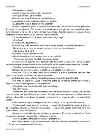 RENDICION

AMANDA QUICK

—¿Ni siquiera lo niegas?
Lucas se encogió de hombros con elocuencia.
—¿Por qué hacerlo? Es la verdad.
—Entonces yo debería rechazar tu ofrecimiento.
La sonrisa pícara del conde destelló en las sombras.
—La pregunta no es si deberías, sino ¿podrás?
Victoria comprendió que él la conocía demasiado bien. Se mordió los labios, pensativa.
Ir con él no era capitular, Ella aprovecharía simplemente una gloriosa oportunidad de aventura. Cabalgar a la luz de la luna. Sonaba maravilloso. Además, aunque su jaqueca había
desaparecido varias horas antes, no había podido dormirse.
—Si decido acompañarte, lo malinterpretarás —dijo luego.
—¿Eso haré?
Victoria asintió severamente.
—Creerás que te he perdonado por el modo en que me has tratado recientemente.
—No soy tan necio como para creer que me perdonarías tan fácilmente.
—Bien, porque no lo haré.
—Entiendo —repuso gravemente él.
—No debes considerarlo como una especie de rendición.
—Te expresas con suma claridad —le aseguró Lucas.
Victoria vaciló un segundo más; después saltó de la cama y se precipitó al ropero para
encontrar los pantalones de montar que había usado en sus aventuras nocturnas, en Londres.
—Vuélvete —ordenó mientras se quitaba la ropa de noche.
Stonevale se apoyó en la cama, con los brazos cruzados sobre el pecho.
—¿Por qué? Ya te he visto varias veces desnuda. Y siento curiosidad por ver cómo
logras ponerte unos pantalones de montar masculinos.
Mirándolo con enojo, ella fue hacia el biombo que le garantizaba intimidad.
—No eres un caballero, Lucas —proclamó antes de colocarse detrás del biombo y
empezar a ponerse trabajosamente los pantalones.
—Un caballero te habría aburrido. Admítelo, Vicky.
—No admito nada.
Diez minutos más tarde, con una bufanda color ámbar en torno del cuello y una capa con
capucha sobre sus pantalones y su camisa, Victoria, con una rienda en la mano junto al
establo, observaba cómo Lucas enjaezaba rápidamente la yegua de ella y al adormilado
George.
—Sólo espero no llegar a arrepentirme de esto —dijo Lucas, ayudándola a montar.
—Es demasiado tarde para arrepentirse —repuso ella, tomando las riendas y gozando
de la inusitada libertad de montar a horcajadas—. Te prefiero cuando contrarías tu propio
buen criterio, Lucas. Partamos ya.
—Despacio —replicó él mientras saltaba a la montura—. Es noche cerrada, Vicky. Fíjate
bien adónde conduces tu yegua. No te salgas de la senda.
—Pero me gustaría atravesar el bosque —protestó ella.
—No sé con certeza si ya se han retirado todas las trampas cazahombres —repuso él
—. Por eso permaneceremos en el camino.
MI CAMINO AL ROMANCE

189

 