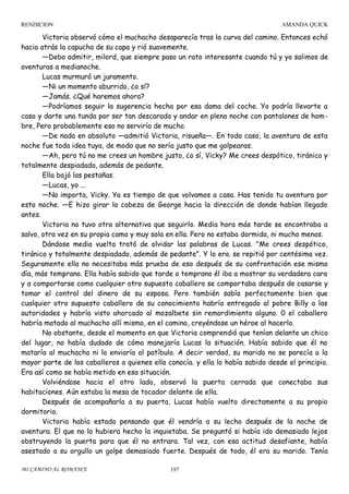RENDICION

AMANDA QUICK

Victoria observó cómo el muchacho desaparecía tras la curva del camino. Entonces echó
hacia atrás la capucha de su capa y rió suavemente.
—Debo admitir, milord, que siempre paso un rato interesante cuando tú y yo salimos de
aventuras a medianoche.
Lucas murmuró un juramento.
—Ni un momento aburrido, ¿o sí?
—Jamás. ¿Qué haremos ahora?
—Podríamos seguir la sugerencia hecha por esa dama del coche. Yo podría llevarte a
casa y darte una tunda por ser tan descarada y andar en plena noche con pantalones de hombre, Pero probablemente eso no serviría de mucho.
—De nada en absoluto —admitió Victoria, risueña—. En todo caso, la aventura de esta
noche fue toda idea tuya, de modo que no sería justo que me golpearas.
—Ah, pero tú no me crees un hombre justo, ¿o sí, Vicky? Me crees despótico, tiránico y
totalmente despiadado, además de pedante.
Ella bajó las pestañas.
—Lucas, yo ...
—No importa, Vicky. Ya es tiempo de que volvamos a casa. Has tenido tu aventura por
esta noche. —E hizo girar la cabeza de George hacia la dirección de donde habían llegado
antes.
Victoria no tuvo otra alternativa que seguirlo. Media hora más tarde se encontraba a
salvo, otra vez en su propia cama y muy sola en ella. Pero no estaba dormida, ni mucho menos.
Dándose media vuelta trató de olvidar las palabras de Lucas. "Me crees despótico,
tiránico y totalmente despiadado, además de pedante". Y lo era. se repitió por centésima vez.
Seguramente ella no necesitaba más prueba de eso después de su confrontación ese mismo
día, más temprano. Ella había sabido que tarde o temprano él iba a mostrar su verdadera cara
y a comportarse como cualquier otro supuesto caballero se comportaba después de casarse y
tomar el control del dinero de su esposa. Pero también sabía perfectamente bien que
cualquier otro supuesto caballero de su conocimiento habría entregado al pobre Billy a las
autoridades y habría visto ahorcado al mozalbete sin remordimiento alguno. 0 el caballero
habría matado al muchacho allí mismo, en el camino, creyéndose un héroe al hacerlo.
No obstante, desde el momento en que Victoria comprendió que tenían delante un chico
del lugar, no había dudado de cómo manejaría Lucas la situación. Había sabido que él no
mataría al muchacho ni lo enviaría al patíbulo. A decir verdad, su marido no se parecía a la
mayor parte de los caballeros a quienes ella conocía. y ella lo había sabido desde el principio.
Era así como se había metido en esa situación.
Volviéndose hacia el otro lado, observó la puerta cerrada que conectaba sus
habitaciones. Aún estaba la mesa de tocador delante de ella.
Después de acompañarla a su puerta, Lucas había vuelto directamente a su propio
dormitorio.
Victoria había estado pensando que él vendría a su lecho después de la noche de
aventura. El que no lo hubiera hecho la inquietaba. Se preguntó si había ido demasiado lejos
obstruyendo la puerta para que él no entrara. Tal vez, con esa actitud desafiante, había
asestado a su orgullo un golpe demasiado fuerte. Después de todo, él era su marido. Tenía
MI CAMINO AL ROMANCE

197

 