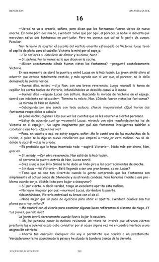 RENDICION

AMANDA QUICK

16
—Usted no va a creerlo, señora, pero dicen que los fantasmas fueron vistos de nuevo
anoche. Es como para dar miedo, ¿verdad? Salvo que por aquí, al parecer, a nadie le molesta que
merodeen estos dos fantasmas en particular. Pero me parece que así es la gente de campo.
Peculiar.
Nan terminó de ajustar el corpiño del vestido amarillo estampado de Victoria; luego tomó
el cepillo de plata para el cabello. Victoria la miró por el espejo.
—¿Te refieres al Caballero de Ámbar y su dama, Nan?
—Sí, señora. Por lo menos es lo que dicen en la cocina.
—¿Dicen exactamente dónde fueron vistos los fantasmas? —preguntó cautelosamente
Victoria.
En ese momento se abrió la puerta y entró Lucas en la habitación. La joven sintió alivio al
advertir que estaba totalmente vestido, y más agrado aun al ver que, al parecer, no le dolía
demasiado la pierna herida.
—Buenos días, milord —dijo Nan, con una breve reverencia. Luego reanudó la tarea de
cepillar los cortos bucles de Victoria, infundiéndoles un desaliño casual a la moda.
—Buenos días —repuso Lucas con soltura. Buscando la mirada de Victoria en el espejo,
sonrió con indolente satisfacción—. Termina tu relato, Nan. ¿Dónde fueron vistos los fantasmas?
La mirada de Nan se iluminó.
—Cabalgando por una senda con toda audacia. ¿Puede imaginárselo? ¿Qué liarían dos
fantasmas respetables a caballo
en plena noche, dígame? Hay que ver los cuentos que se les ocurren a ciertas personas.
—Estoy de acuerdo contigo —comentó Lucas, mirando con ojos resplandecientes los de
Victoria en el espejo—. No logro imaginarme por qué dos fantasmas inteligentes saldrían a
cabalgar a esa hora. ¿Quién los vio?
—Pues, en cuanto a eso, no estoy segura, señor. Me lo contó una de las muchachas de la
cocina, a quien se lo dijo un nuevo caballerizo que empezó a trabajar esta mañana. No sé de
dónde lo sacó él —dijo la criada.
—Es probable que lo haya inventado todo —sugirió Victoria—. Nada más por ahora, Nan,
gracias.
—Sí, milady. —Con otra reverencia, Nan salió de la habitación.
Al cerrarse la puerta detrás de Nan, Lucas sonrió.
—Diez a uno a que Billy Simms le ha dado un lindo giro a los acontecimientos de anoche.
—Sin duda —rió Victoria—. Está llegando a ser una gran broma, ¿o no, Lucas?
—Temo que no sea tan divertido cuando la gente comprenda que los fantasmas son
simplemente el actual conde de Stonevale y su atrevida condesa. Pero haremos frente a ese pro blema cuando surja. ¿Estás lista para bajar a desayunar?
—Sí, por cierto. A decir verdad, tengo un excelente apetito esta mañana.
—No logro imaginar por qué —murmuró Lucas, abriéndole la puerta.
Adelantándose, Victoria entrelazó su brazo con el de él.
—Nada mejor que un poco de ejercicio para abrir el apetito, ¿verdad? ¿Cuáles son tus
planes para hoy, milord?
—Me reuniré con el vicario para examinar algunas luces referentes al sistema de riego. ¿Y
tus planes, querida mía?
La joven sonrió serenamente cuando iban a bajar la escalera.
—Oh, he pensado pasar la mañana revisando las tasas de interés que ofrecen ciertos
prestamistas a quienes acaso deba consultar por si acaso alguna vez me encuentro limitada a una
asignación estricta.
—Ahorra tus energías. Cualquier día voy a permitirte que acudas a un prestamista.
Verdaderamente he abandonado la pelea y he alzado la bandera blanca de la derrota.

MI CAMINO AL ROMANCE

203

 
