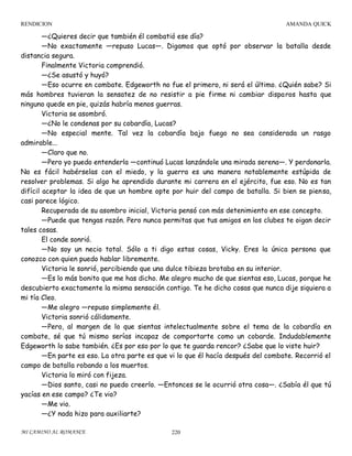 RENDICION

AMANDA QUICK

—¿Quieres decir que también él combatió ese día?
—No exactamente —repuso Lucas—. Digamos que optó por observar la batalla desde
distancia segura.
Finalmente Victoria comprendió.
—¿Se asustó y huyó?
—Eso ocurre en combate. Edgeworth no fue el primero, ni será el último. ¿Quién sabe? Si
más hombres tuvieran la sensatez de no resistir a pie firme ni cambiar dispa ros hasta que
ninguno quede en pie, quizás habría menos guerras.
Victoria se asombró.
—¿No le condenas por su cobardía, Lucas?
—No especial mente. Tal vez la cobardía bajo fuego no sea considerada un rasgo
admirable...
—Claro que no.
—Pero yo puedo entenderla —continuó Lucas lanzándole una mirada serena—. Y perdonarla.
No es fácil habérselas con el miedo, y la guerra es una manera notablemente estúpida de
resolver problemas. Si algo he aprendido durante mi carrera en el ejército, fue eso. No es tan
difícil aceptar la idea de que un hombre opte por huir del campo de batalla. Si bien se piensa,
casi parece lógico.
Recuperada de su asombro inicial, Victoria pensó con más detenimiento en ese concepto.
—Puede que tengas razón. Pero nunca permitas que tus amigos en los clubes te oigan decir
tales cosas.
El conde sonrió.
—No soy un necio total. Sólo a ti digo estas cosas, Vicky. Eres la única persona que
conozco con quien puedo hablar libremente.
Victoria le sonrió, percibiendo que una dulce tibieza brotaba en su interior.
—Es lo más bonito que me has dicho. Me alegro mucho de que sientas eso, Lucas, porque he
descubierto exactamente la misma sensación contigo. Te he dicho cosas que nunca dije siquiera a
mi tía Cleo.
—Me alegro —repuso simplemente él.
Victoria sonrió cálidamente.
—Pero, al margen de lo que sientas intelectualmente sobre el tema de la cobardía en
combate, sé que tú mismo serías incapaz de comportarte como un cobarde. Indudablemente
Edgeworth lo sabe también. ¿Es por eso por lo que te guarda rencor? ¿Sabe que lo viste huir?
—En parte es eso. La otra parte es que vi lo que él hacía después del combate. Recorrió el
campo de batalla robando a los muertos.
Victoria lo miró con fijeza.
—Dios santo, casi no puedo creerlo. —Entonces se le ocurrió otra cosa—. ¿Sabía él que tú
yacías en ese campo? ¿Te vio?
—Me vio.
—¿Y nada hizo para auxiliarte?
MI CAMINO AL ROMANCE

220

 