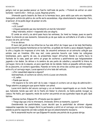 RENDICION

AMANDA QUICK

peligro real es que puedas pescar un fuerte resfriado de pecho. —Trataré de entrar en calor
bailando —sonrió ella—. Vete ya, Lucas, Regresa pronto.
Stonevale quería besarla de lleno en la hermosa boca, pero sabía que esto era imposible.
Semejante exhibición pública de cariño sería escandalosa. Algo absolutamente impensable. Pero,
al parecer, él no podía dejar de pensar en ello.
—Vicky..
—¿Sí, Lucas?
—¿Sigues pensando que soy meramente un marido tolerable?
—Muy tolerable, milord —respondió ella con alegría.
El conde se volvió y se abrió paso hacia las ventanas, Se tomó su tiempo, pues no quería
llamar la atención en ese momento. Convencido ya de que nadie se extrañaría si él salía a tomar
un poco de aire, así lo hizo.
Y no se detuvo.
El muro del jardín de los Atherton no fue más difícil de trepar que el de lady Nettleship.
Lucas encontró algunas hendiduras en los ladrillos, un puñado de hiedra y poco después llegaba a
lo alto y bajaba sin tropiezos al otro lado. Se encontró entonces en un estrecho callejón que
estaba casi en tinieblas. Olía muy mal, como parecían hacerlo casi todos los callejones
londinenses, pero, aparte de eso, no presentaba mayor dificultad. Dando la vuelta hacia la
fachada de la casa, pasó por entre un grupo de cocheros y palafreneros que holgazaneaban
jugando a los dados. Se detuvo a la sombra de una yunta de caballos y escudriñó la hilera de
carruajes. Cerca de la esquina, un poco apartado de los demás, había un pequeño vehículo negro,
En su pescante, el cochero aguardaba, Pasando en torno de otros dos coches que se interponían
entre él y el carruaje negro, Lucas apareció al otro lado del vehículo.
—¿Por casualidad esperas a alguien?
Sobresaltado, el cochero se volvió y miró a Lucas con atención.
—Sí, señor.
—Puede que sea yo.
—Ni siquiera lo he visto salir de la casa —repuso el cochero con un dejo de admiración—.
Tengo adentro un pasajero que quiere hablar con usted.
Lucas miró dentro del oscuro carruaje y vio un hombre repantingado en un rincón. Pensó
que, habiendo tenido que salir de la fiesta sin llamar la atención, no había podido recoger su
casaca. No había, por supuesto, modo de ocultar una pistola en sus ajustadas ropas de gala. Qué
lástima.
—Buenas noches, Edgeworth. ¿Presumo que me espera?
—Tengo algo que creo le interesará, Stonevale. Entre un momento, ¿quiere?
Considerando las posibilidades, Lucas decidió que la posibilidad de obtener algunas
respuestas superaba los riesgos Abrió la portezuela y entró en el carruaje con cierta torpeza,
usando su pierna izquierda con más cuidado del que era absolutamente necesario.
No le sorprendió mucho ver que Edgeworth sacaba una pistola de su grueso abrigo.

MI CAMINO AL ROMANCE

233

 